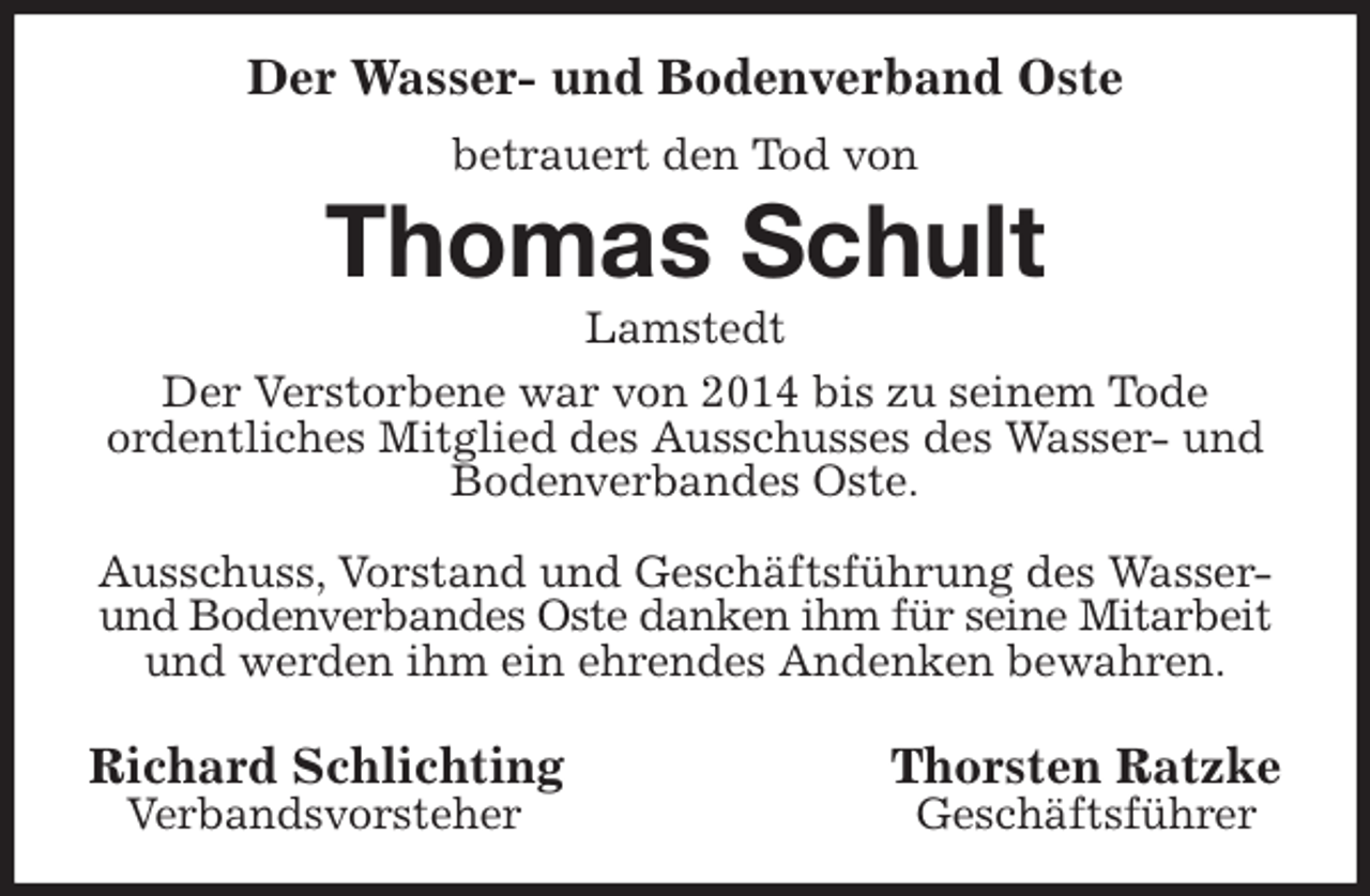 <p>Der Wasser- und Bodenverband Oste<br />betrauert den Tod von<br />Thomas Schult<br />Lamstedt<br />Der Verstorbene war von 2014 bis zu seinem Tode<br />ordentliches Mitglied des Ausschusses des Wasser- und Bodenverbandes Oste.</p>
<p>Ausschuss, Vorstand und Geschäftsführung des Wasser- und Bodenverbandes Oste danken ihm für seine Mitarbeit<br />und werden ihm ein ehrendes Andenken bewahren.</p>
<p>Richard Schlichting Thorsten Ratzke<br />Verbandsvorsteher Geschäftsführer</p>