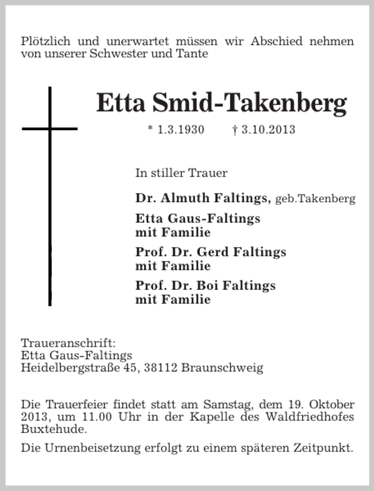 <p>Plötzlich und unerwartet müssen wir Abschied nehmen<br />von unserer Schwester und Tante</p><p>Etta Smid-Takenberg<br />* 1.3.1930</p><p>† 3.10.2013</p><p>In stiller Trauer</p><p>Dr. Almuth Faltings, geb.Takenberg<br />Etta Gaus-Faltings<br />mit Familie<br />Prof. Dr. Gerd Faltings<br />mit Familie<br />Prof. Dr. Boi Faltings<br />mit Familie<br />Traueranschrift:<br />Etta Gaus-Faltings<br />Heidelbergstraße 45, 38112 Braunschweig<br />Die Trauerfeier findet statt am Samstag, dem 19. Oktober<br />2013, um 11.00 Uhr in der Kapelle des Waldfriedhofes<br />Buxtehude.<br />Die Urnenbeisetzung erfolgt zu einem späteren Zeitpunkt.</p>