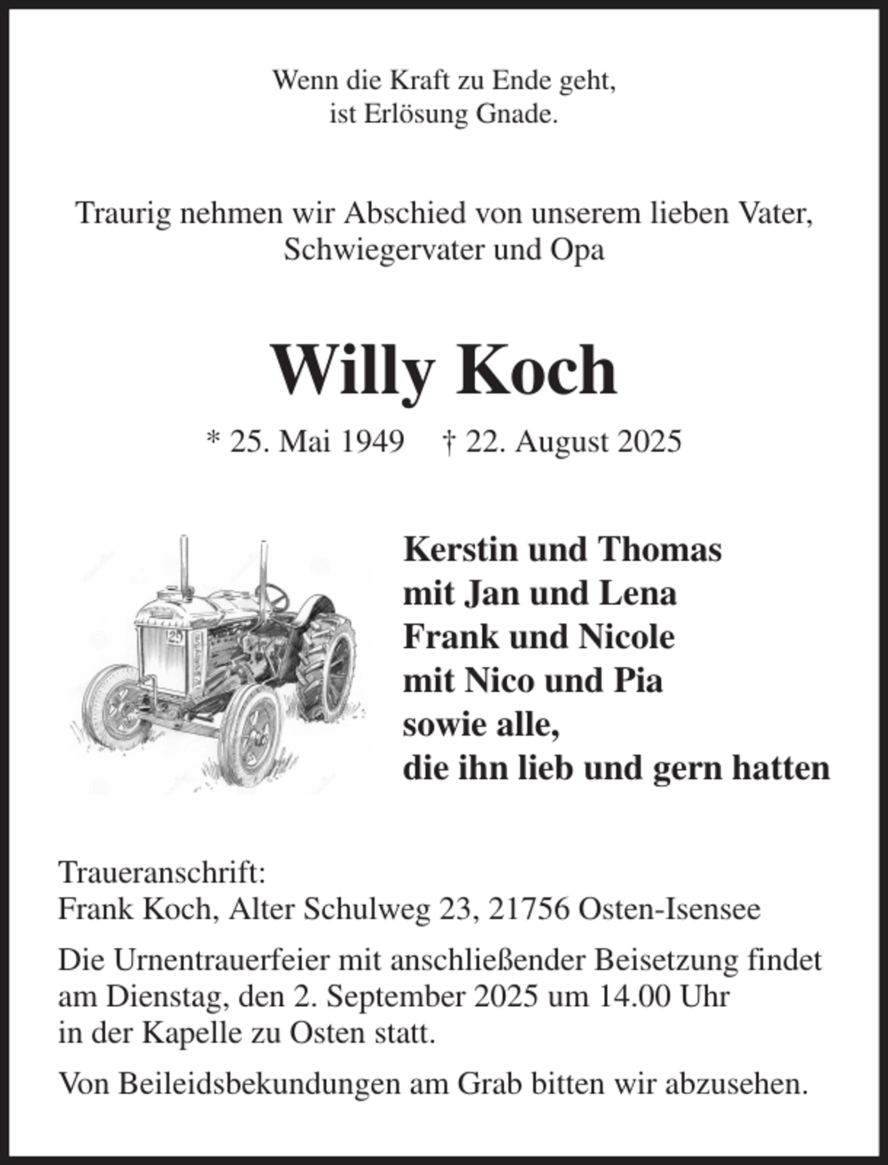 <p>Wenn die Kraft zu Ende geht,<br />ist Erlösung Gnade.<br />Traurig nehmen wir Abschied von unserem lieben Vater,<br />Schwiegervater und Opa<br />Willy Koch<br />* 25. Mai 1949 † 22. August 2025<br />Kerstin und Thomas<br />mit Jan und Lena<br />Frank und Nicole<br />mit Nico und Pia<br />sowie alle,<br />die ihn lieb und gern hatten<br />Traueranschrift:<br />Frank Koch, Alter Schulweg 23, 21756 Osten-Isensee<br />Die Urnentrauerfeier mit anschließender Beisetzung findet<br />am Dienstag, den 2. September 2025 um 14.00 Uhr<br />in der Kapelle zu Osten statt.<br />Von Beileidsbekundungen am Grab bitten wir abzusehen.</p>