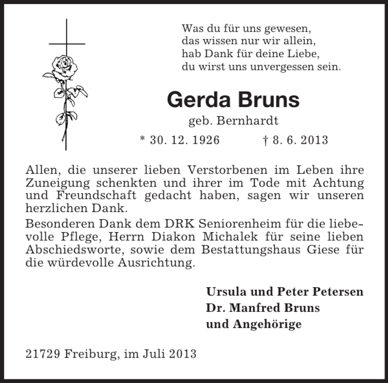<p>Was du für uns gewesen,<br />das wissen nur wir allein,<br />hab Dank für deine Liebe,<br />du wirst uns unvergessen sein.</p><p>Gerda Bruns<br />geb. Bernhardt<br />* 30. 12. 1926<br />† 8. 6. 2013<br />Allen, die unserer lieben Verstorbenen im Leben ihre<br />Zuneigung schenkten und ihrer im Tode mit Achtung<br />und Freundschaft gedacht haben, sagen wir unseren<br />herzlichen Dank.<br />Besonderen Dank dem DRK Seniorenheim für die liebevolle Pflege, Herrn Diakon Michalek für seine lieben<br />Abschiedsworte, sowie dem Bestattungshaus Giese für<br />die würdevolle Ausrichtung.<br />Ursula und Peter Petersen<br />Dr. Manfred Bruns<br />und Angehörige<br />21729 Freiburg, im Juli 2013</p>
