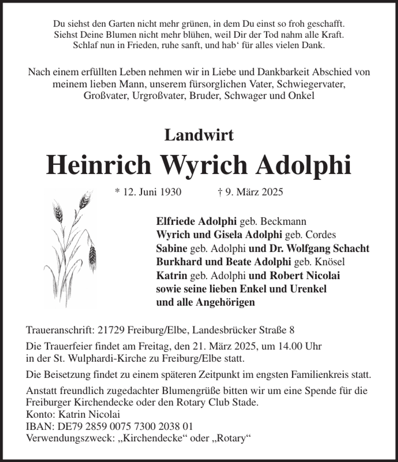 <p>Du siehst den Garten nicht mehr grünen, in dem Du einst so froh geschafft.<br />Siehst Deine Blumen nicht mehr blühen, weil Dir der Tod nahm alle Kraft.<br />Schlaf nun in Frieden, ruhe sanft, und hab' für alles vielen Dank.<br />Nach einem erfüllten Leben nehmen wir in Liebe und Dankbarkeit Abschied von<br />meinem lieben Mann, unserem fürsorglichen Vater, Schwiegervater,<br />Großvater, Urgroßvater, Bruder, Schwager und Onkel<br />Landwirt<br />Heinrich Wyrich Adolphi<br />* 12. Juni 1930 † 9. März 2025<br />Elfriede Adolphi geb. Beckmann<br />Wyrich und Gisela Adolphi geb. Cordes<br />Sabine geb. Adolphi und Dr. Wolfgang Schacht<br />Burkhard und Beate Adolphi geb. Knösel<br />Katrin geb. Adolphi und Robert Nicolai<br />sowie seine lieben Enkel und Urenkel<br />und alle Angehörigen<br />Traueranschrift: 21729 Freiburg/Elbe, Landesbrücker Straße 8<br />Die Trauerfeier findet am Freitag, den 21. März 2025, um 14.00 Uhr<br />in der St. Wulphardi-Kirche zu Freiburg/Elbe statt.<br />Die Beisetzung findet zu einem späteren Zeitpunkt im engsten Familienkreis statt.<br />Anstatt freundlich zugedachter Blumengrüße bitten wir um eine Spende für die<br />Freiburger Kirchendecke oder den Rotary Club Stade.<br />Konto: Katrin Nicolai<br />IBAN: DE79 2859 0075 7300 2038 01<br />Verwendungszweck: „Kirchendecke“ oder „Rotary“</p>