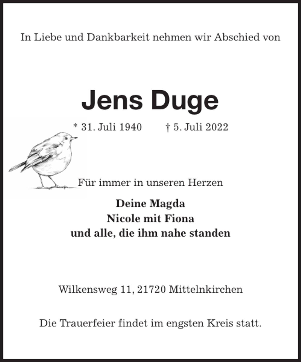 <p>In Liebe und Dankbarkeit nehmen wir Abschied von<br />Jens Duge<br />* 31. Juli 1940 † 5. Juli 2022<br />Für immer in unseren Herzen<br />Deine Magda<br />Nicole mit Fiona<br />und alle, die ihm nahe standen<br />Wilkensweg 11, 21720 Mittelnkirchen</p><p>Die Trauerfeier findet im engsten Kreis statt.</p>