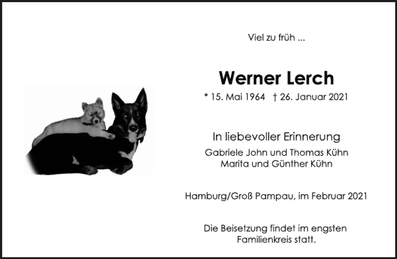 <p>Viel zu früh ...<br />Werner Lerch<br />* 15. Mai 1964 † 26. Januar 2021<br />In liebevoller Erinnerung<br />Gabriele John und Thomas Kühn<br />Marita und Günther Kühn<br />Hamburg/Groß Pampau, im Februar 2021<br />Die Beisetzung findet im engsten<br />Familienkreis statt.</p>