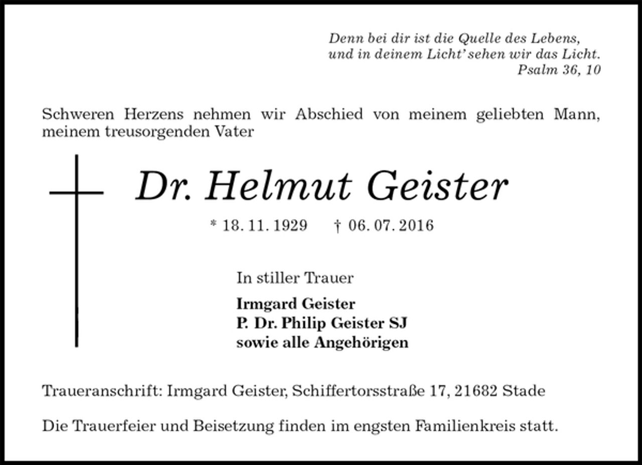 <p>Denn bei dir ist die Quelle des Lebens,<br />und in deinem Licht’ sehen wir das Licht.<br />Psalm 36, 10<br />Schweren Herzens nehmen wir Abschied von meinem geliebten Mann,<br />meinem treusorgenden Vater<br />Dr. Helmut Geister<br />* 18. 11. 1929 † 06. 07. 2016<br />In stiller Trauer<br />Irmgard Geister<br />P. Dr. Philip Geister SJ<br />sowie alle Angehörigen<br />Traueranschrift: Irmgard Geister, Schiffertorsstraße 17, 21682 Stade</p><p>Die Trauerfeier und Beisetzung finden im engsten Familienkreis statt.</p>