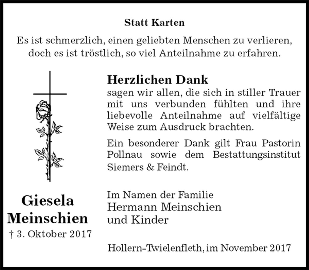 <p>Statt Karten<br />Es ist schmerzlich, einen geliebten Menschen zu verlieren,<br />doch es ist tröstlich, so viel Anteilnahme zu erfahren.<br />Herzlichen Dank<br />sagen wir allen, die sich in stiller Trauer<br />mit uns verbunden fühlten und ihre<br />liebevolle Anteilnahme auf vielfältige<br />Weise zum Ausdruck brachten.<br />Ein besonderer Dank gilt Frau Pastorin<br />Pollnau sowie dem Bestattungsinstitut<br />Siemers &amp; Feindt.<br />Im Namen der Familie<br />Hermann Meinschien<br />und Kinder<br />Hollern-Twielenfleth, im November 2017<br />Giesela<br />Meinschien<br />† 3. Oktober 2017</p>
