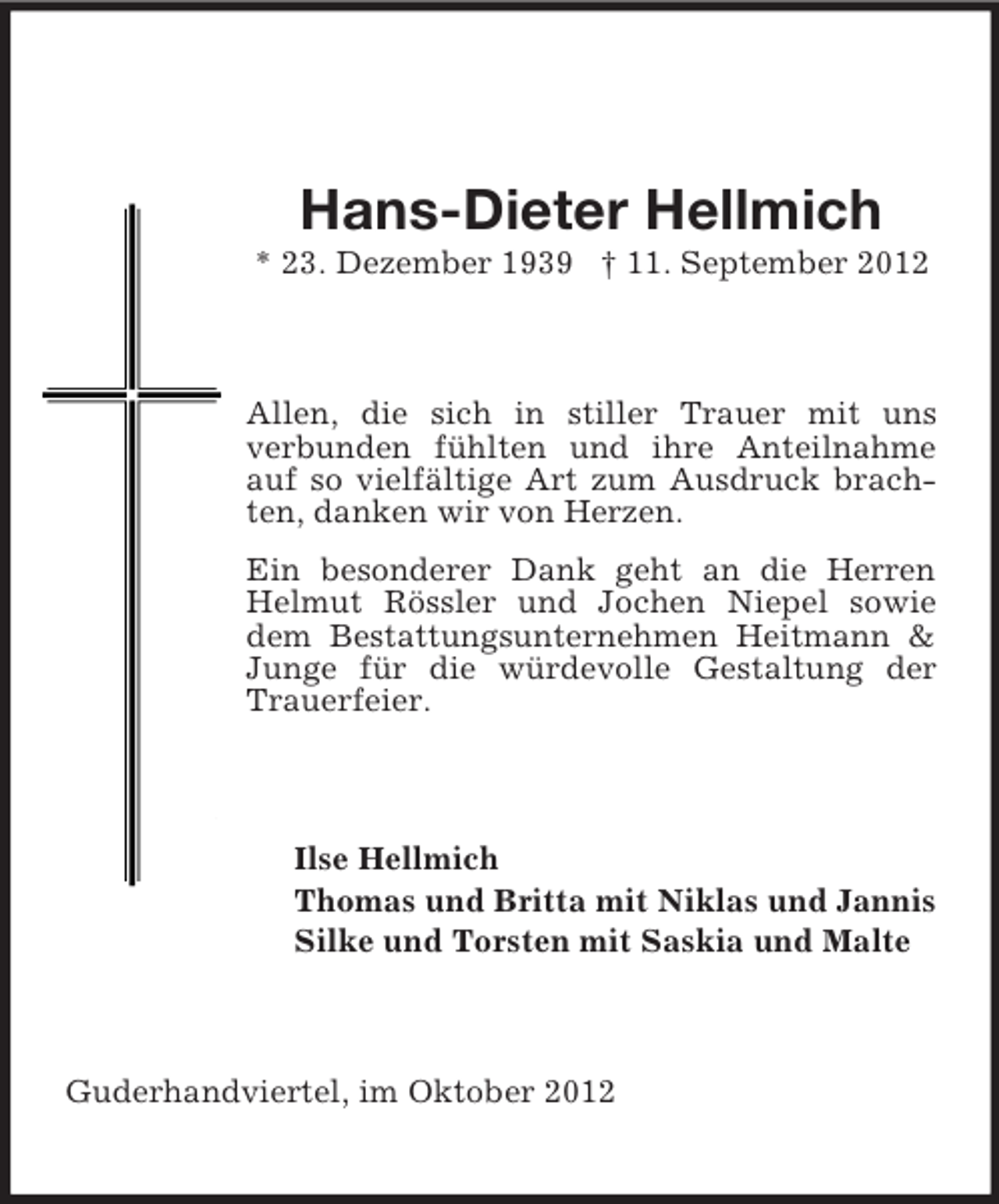 <p>Hans-Dieter Hellmich<br />* 23. Dezember 1939 † 11. September 2012</p><p>Allen, die sich in stiller Trauer mit uns<br />verbunden fühlten und ihre Anteilnahme<br />auf so vielfältige Art zum Ausdruck brachten, danken wir von Herzen.<br />Ein besonderer Dank geht an die Herren<br />Helmut Rössler und Jochen Niepel sowie<br />dem Bestattungsunternehmen Heitmann &amp;<br />Junge für die würdevolle Gestaltung der<br />Trauerfeier.</p><p>Ilse Hellmich<br />Thomas und Britta mit Niklas und Jannis<br />Silke und Torsten mit Saskia und Malte</p><p>Guderhandviertel, im Oktober 2012</p>