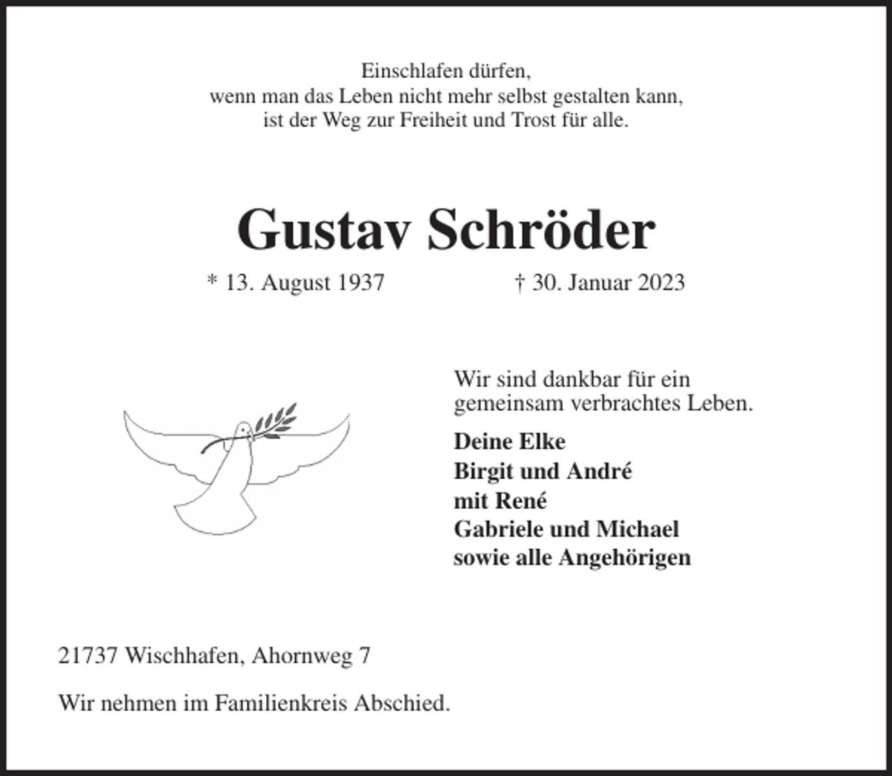 <p>Einschlafen dürfen,<br />wenn man das Leben nicht mehr selbst gestalten kann,<br />ist der Weg zur Freiheit und Trost für alle.<br />Gustav Schröder<br />* 13. August 1937 † 30. Januar 2023<br />Wir sind dankbar für ein<br />gemeinsam verbrachtes Leben.<br />Deine Elke<br />Birgit und André<br />mit René<br />Gabriele und Michael<br />sowie alle Angehörigen<br />21737 Wischhafen, Ahornweg 7</p><p>Wir nehmen im Familienkreis Abschied.</p>