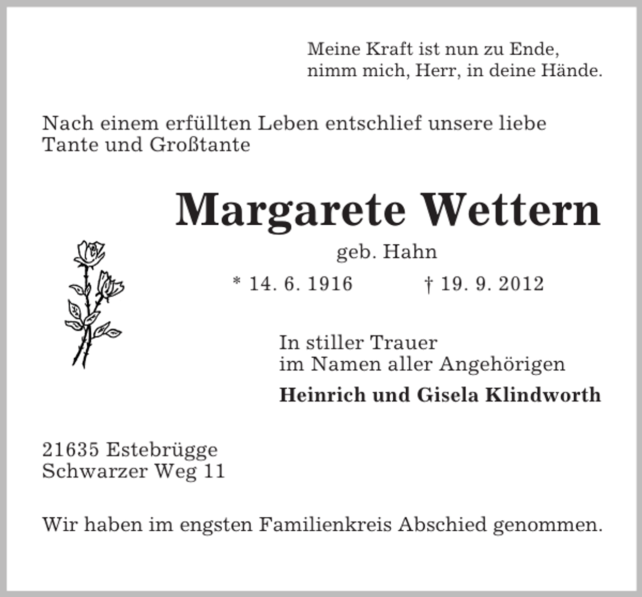 <p>Meine Kraft ist nun zu Ende,<br />nimm mich, Herr, in deine Hände.</p><p>Nach einem erfüllten Leben entschlief unsere liebe<br />Tante und Großtante</p><p>Margarete Wettern<br />geb. Hahn<br />* 14. 6. 1916<br />† 19. 9. 2012<br />In stiller Trauer<br />im Namen aller Angehörigen<br />Heinrich und Gisela Klindworth<br />21635 Estebrügge<br />Schwarzer Weg 11<br />Wir haben im engsten Familienkreis Abschied genommen.</p>
