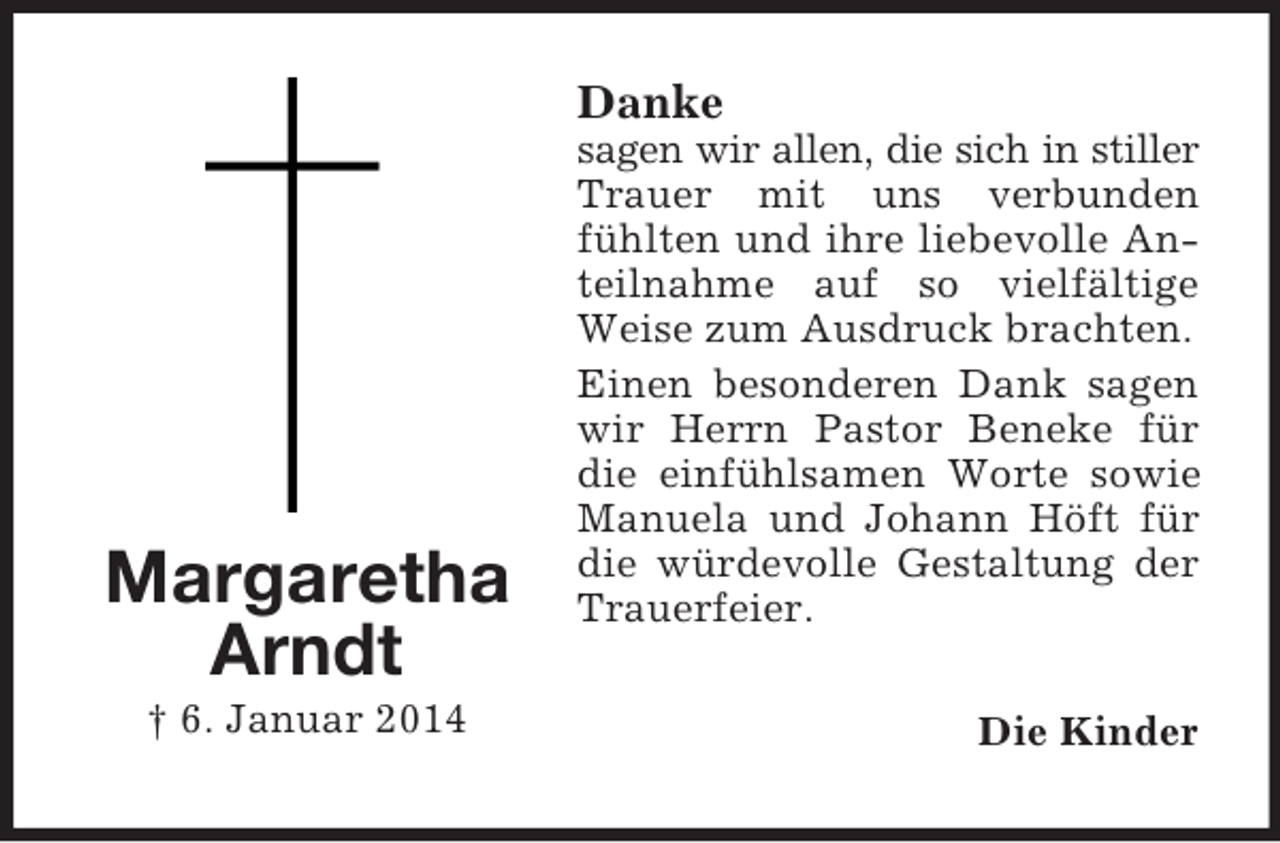 <p>Margaretha<br />Arndt<br />† 6. Januar 2014<br />Danke<br />sagen wir allen, die sich in stiller<br />Trauer mit uns verbunden fühlten und ihre liebevolle Anteilnahme auf so vielfältige Weise zum Ausdruck brachten.<br />Einen besonderen Dank sagen wir Herrn Pastor Beneke für die einfühlsamen Worte sowie Manuela und Johann Höft für die würdevolle Gestaltung der Trauerfeier.<br />Die Kinder</p>