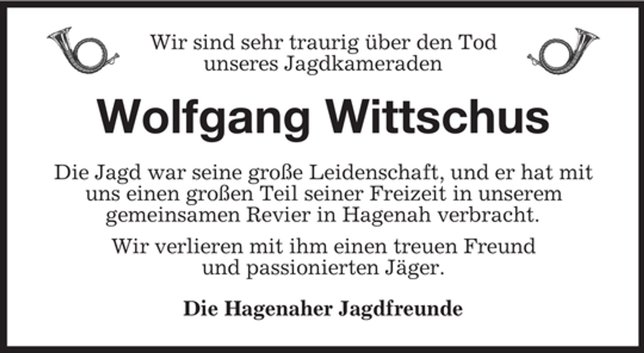 <p>Wir sind sehr traurig über den Tod<br />unseres Jagdkameraden</p><p>Wolfgang Wittschus<br />Die Jagd war seine große Leidenschaft, und er hat mit<br />uns einen großen Teil seiner Freizeit in unserem<br />gemeinsamen Revier in Hagenah verbracht.<br />Wir verlieren mit ihm einen treuen Freund<br />und passionierten Jäger.<br />Die Hagenaher Jagdfreunde</p>