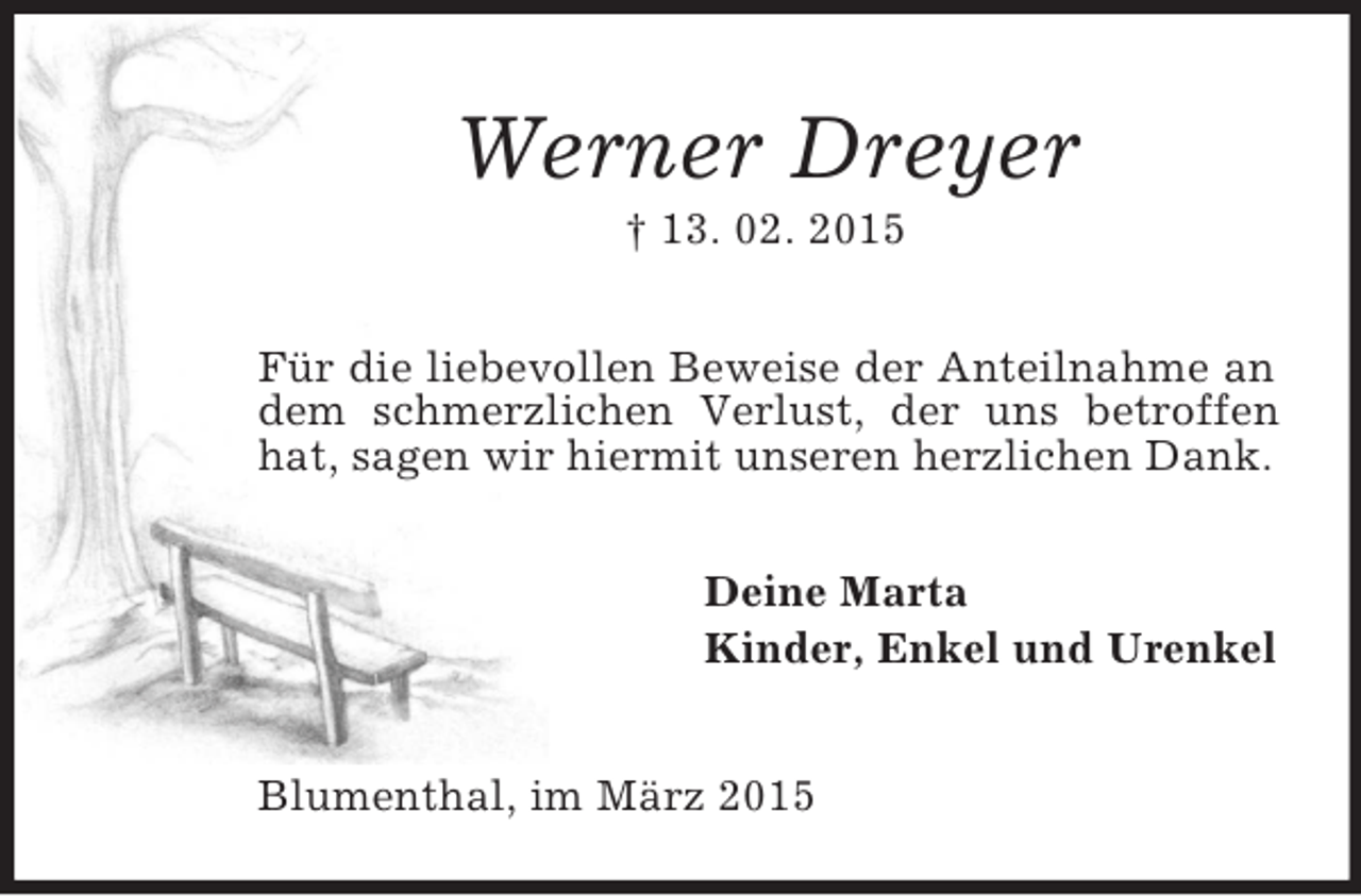<p>Werner Dreyer<br />† 13. 02. 2015<br />Für die liebevollen Beweise der Anteilnahme an dem schmerzlichen Verlust, der uns betroffen hat, sagen wir hiermit unseren herzlichen Dank.<br />Deine Marta<br />Kinder, Enkel und Urenkel<br />Blumenthal, im März 2015</p>