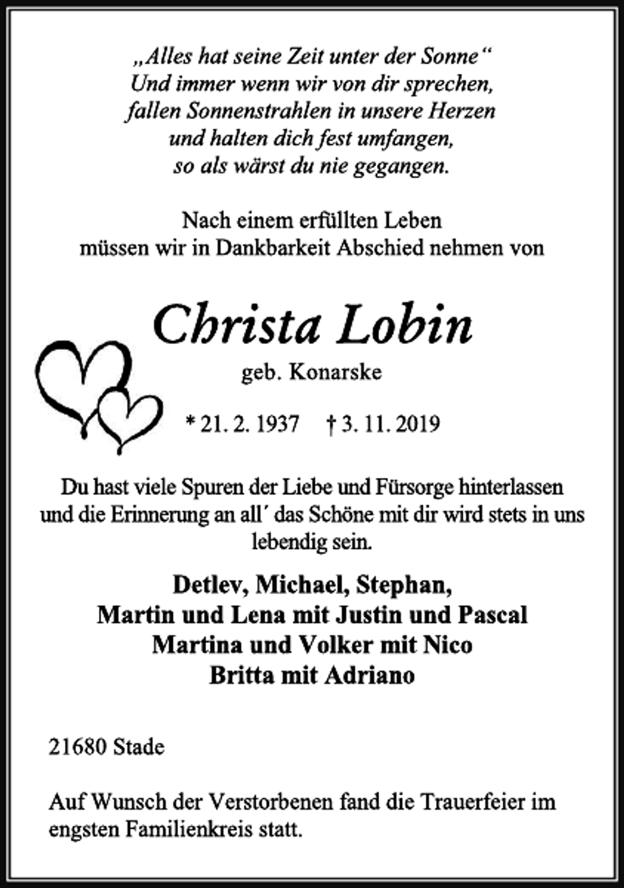 <p>„Alles hat seine Zeit unter der Sonne“<br />Und immer wenn wir von dir sprechen,<br />fallen Sonnenstrahlen in unsere Herzen<br />und halten dich fest umfangen,<br />so als wärst du nie gegangen.<br />Nach einem erfüllten Leben müssen wir in Dankbarkeit Abschied nehmen von<br />Christa Lobin<br />geb. Konarske<br />* 21. 2. 1937 † 3. 11. 2019<br />Du hast viele Spuren der Liebe und Fürsorge hinterlassen und die Erinnerung an all´ das Schöne mit dir wird stets in uns lebendig sein.<br />Detlev, Michael, Stephan,<br />Martin und Lena mit Justin und Pascal<br />Martina und Volker mit Nico<br />Britta mit Adriano<br />21680 Stade<br />Auf Wunsch der Verstorbenen fand die Trauerfeier im engsten Familienkreis statt.</p>