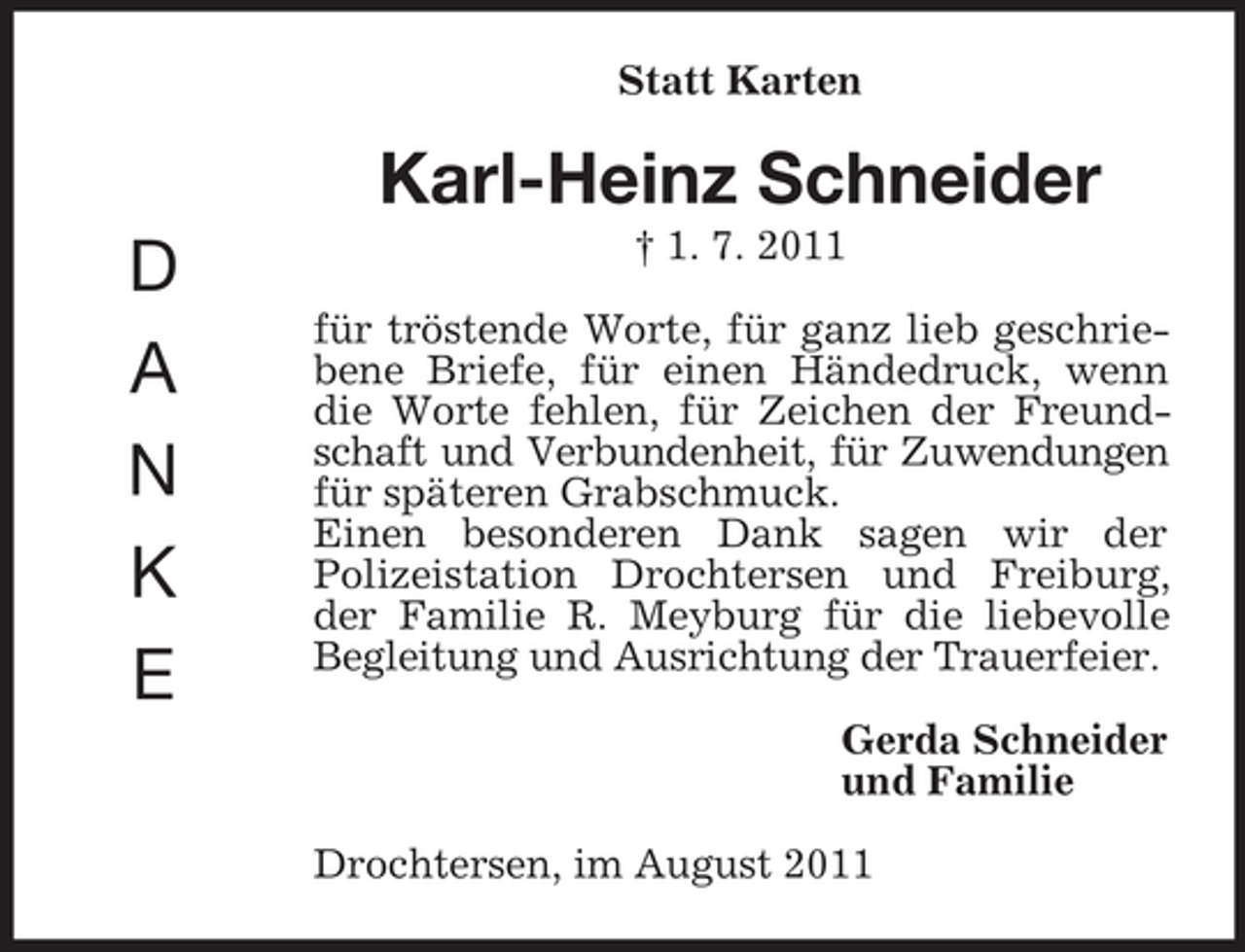 <p>Statt Karten</p><p>Karl-Heinz Schneider<br />D<br />A<br />N<br />K<br />E</p><p>† 1. 7. 2011<br />für tröstende Worte, für ganz lieb geschriebene Briefe, für einen Händedruck, wenn<br />die Worte fehlen, für Zeichen der Freundschaft und Verbundenheit, für Zuwendungen<br />für späteren Grabschmuck.<br />Einen besonderen Dank sagen wir der<br />Polizeistation Drochtersen und Freiburg,<br />der Familie R. Meyburg für die liebevolle<br />Begleitung und Ausrichtung der Trauerfeier.<br />Gerda Schneider<br />und Familie<br />Drochtersen, im August 2011</p>