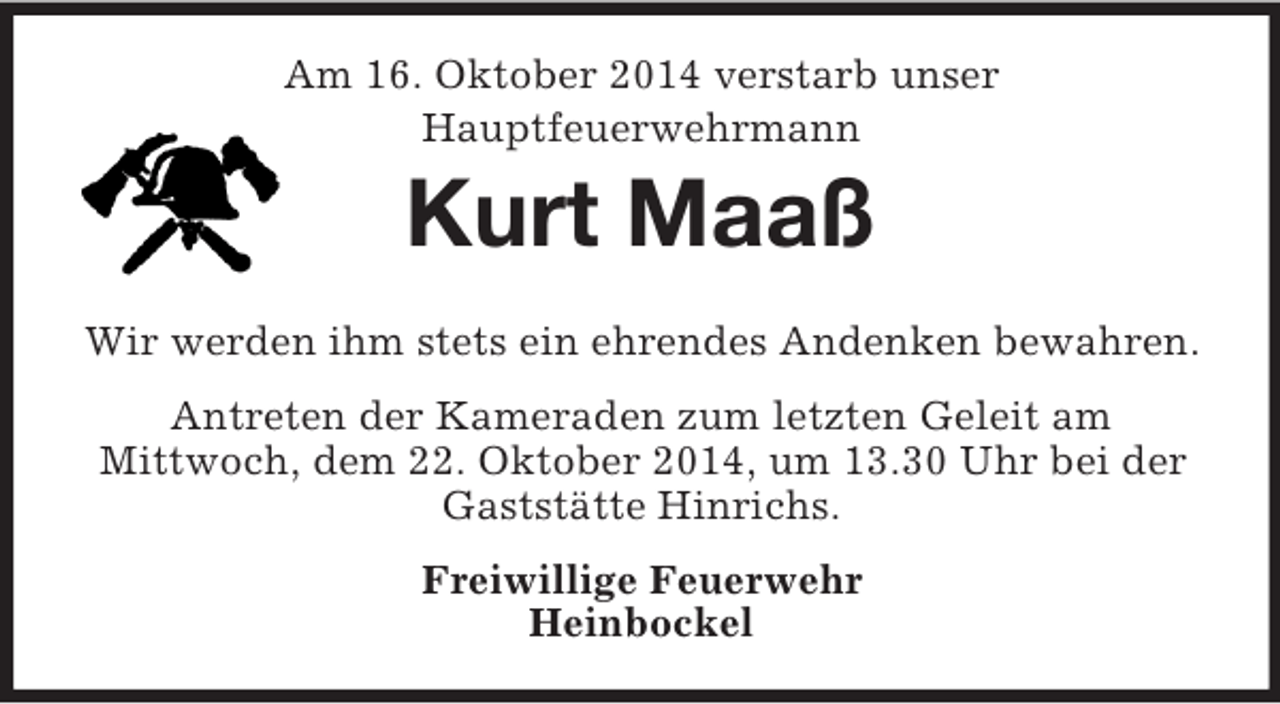 <p>Am 16. Oktober 2014 verstarb unser<br />Hauptfeuerwehrmann<br />Kurt Maaß<br />Wir werden ihm stets ein ehrendes Andenken bewahren.<br />Antreten der Kameraden zum letzten Geleit am<br />Mittwoch, dem 22. Oktober 2014, um 13.30 Uhr bei der Gaststätte Hinrichs.<br />Freiwillige Feuerwehr<br />Heinbockel</p>