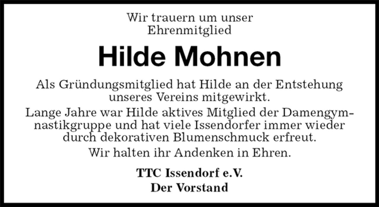 <p>Wir trauern um unser<br />Ehrenmitglied<br />Hilde Mohnen<br />TTC Issendorf e.V.<br />Der Vorstand<br />Als Gründungsmitglied hat Hilde an der Entstehung unseres Vereins mitgewirkt.<br />Lange Jahre war Hilde aktives Mitglied der Damengymnastikgruppe und hat viele Issendorfer immer wieder durch dekorativen Blumenschmuck erfreut.<br />Wir halten ihr Andenken in Ehren.</p>