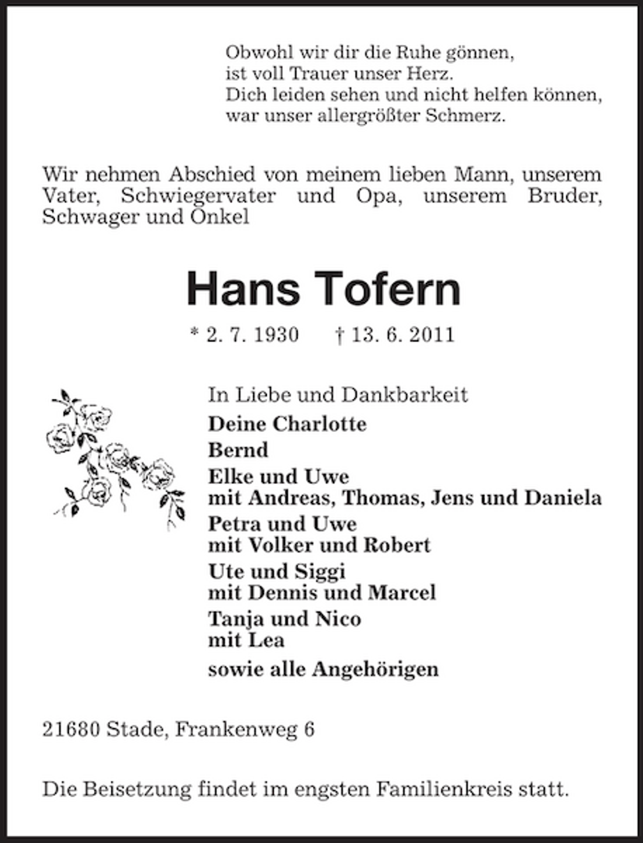 <p>Obwohl wir dir die Ruhe gönnen, ist voll Trauer unser Herz. Dich leiden sehen und nicht helfen können, war unser allergrößter Schmerz.</p><p>Wir nehmen Abschied von meinem lieben Mann, unserem Vater, Schwiegervater und Opa, unserem Bruder, Schwager und Onkel</p><p>Hans Tofern<br />* 2. 7. 1930 † 13. 6. 2011 In Liebe und Dankbarkeit Deine Charlotte Bernd Elke und Uwe mit Andreas, Thomas, Jens und Daniela Petra und Uwe mit Volker und Robert Ute und Siggi mit Dennis und Marcel Tanja und Nico mit Lea sowie alle Angehörigen 21680 Stade, Frankenweg 6 Die Beisetzung findet im engsten Familienkreis statt.</p>
