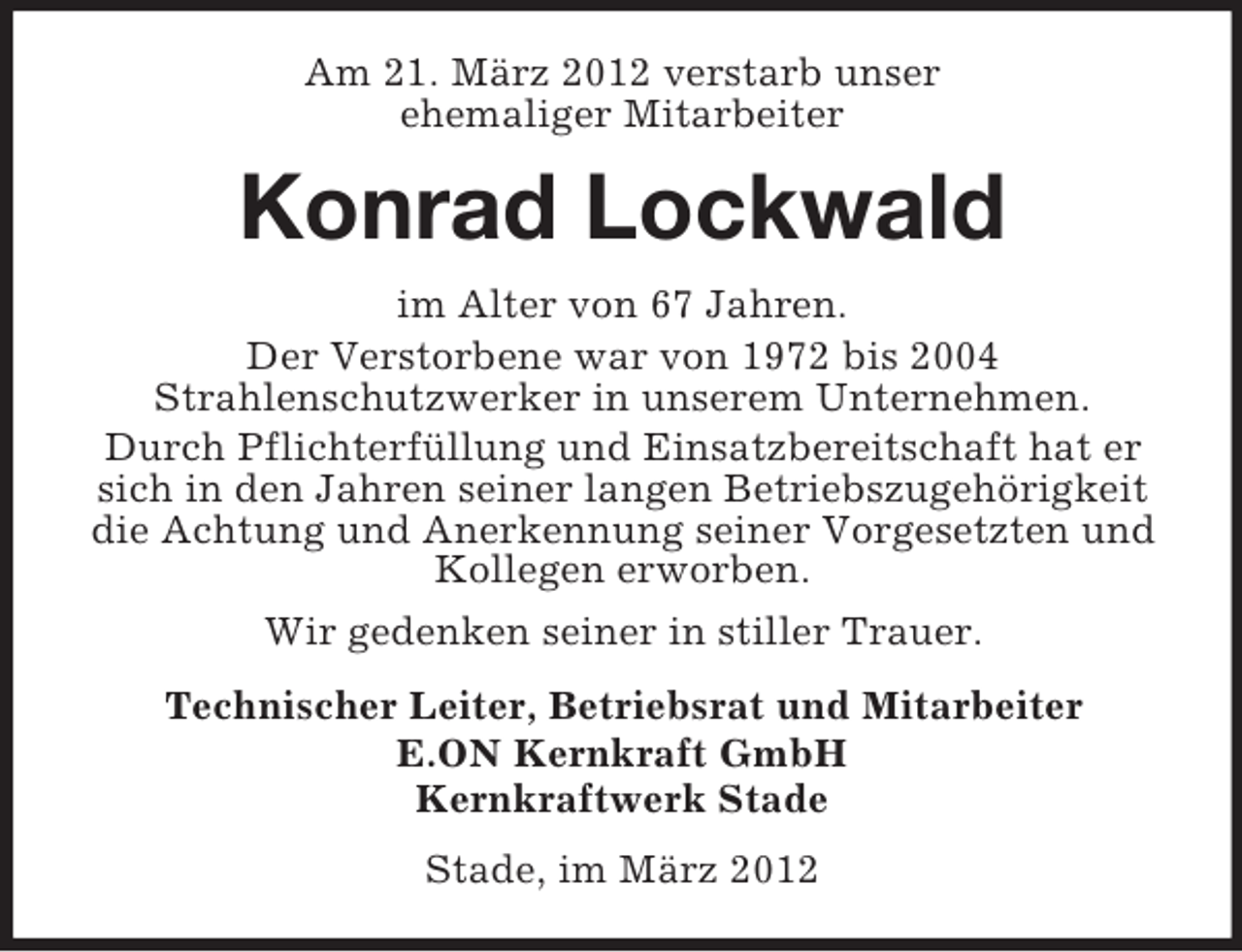 <p>Am 21. März 2012 verstarb unser<br />ehemaliger Mitarbeiter</p><p>Konrad Lockwald<br />im Alter von 67 Jahren.<br />Der Verstorbene war von 1972 bis 2004<br />Strahlenschutzwerker in unserem Unternehmen.<br />Durch Pflichterfüllung und Einsatzbereitschaft hat er<br />sich in den Jahren seiner langen Betriebszugehörigkeit<br />die Achtung und Anerkennung seiner Vorgesetzten und<br />Kollegen erworben.<br />Wir gedenken seiner in stiller Trauer.<br />Technischer Leiter, Betriebsrat und Mitarbeiter<br />E.ON Kernkraft GmbH<br />Kernkraftwerk Stade<br />Stade, im März 2012</p>