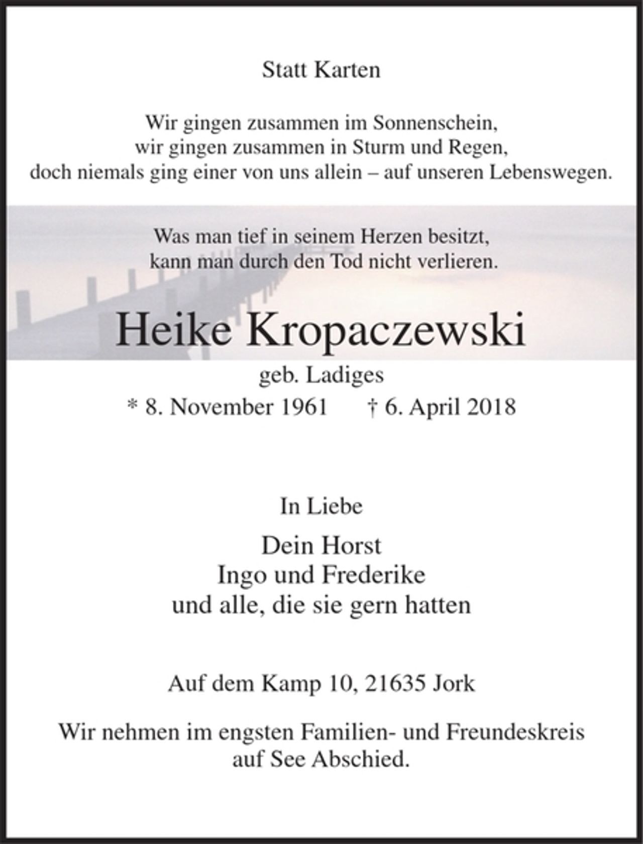 <p>Statt Karten</p><p>Wir gingen zusammen im Sonnenschein,<br />wir gingen zusammen in Sturm und Regen,<br />doch niemals ging einer von uns allein - auf unseren Lebenswegen.</p><p>Heike Kropaczewski<br />geb. Ladiges<br />* 8. November 1961 + 6. April 2018</p><p>In Liebe</p><p>Dein Horst<br />Ingo und Frederike<br />und alle, die sie gem hatten</p><p>Auf dem Kamp 10, 21635 Jork</p><p>Wir nehmen im engsten Familien-und Freundeskreis auf See Abschied.</p>