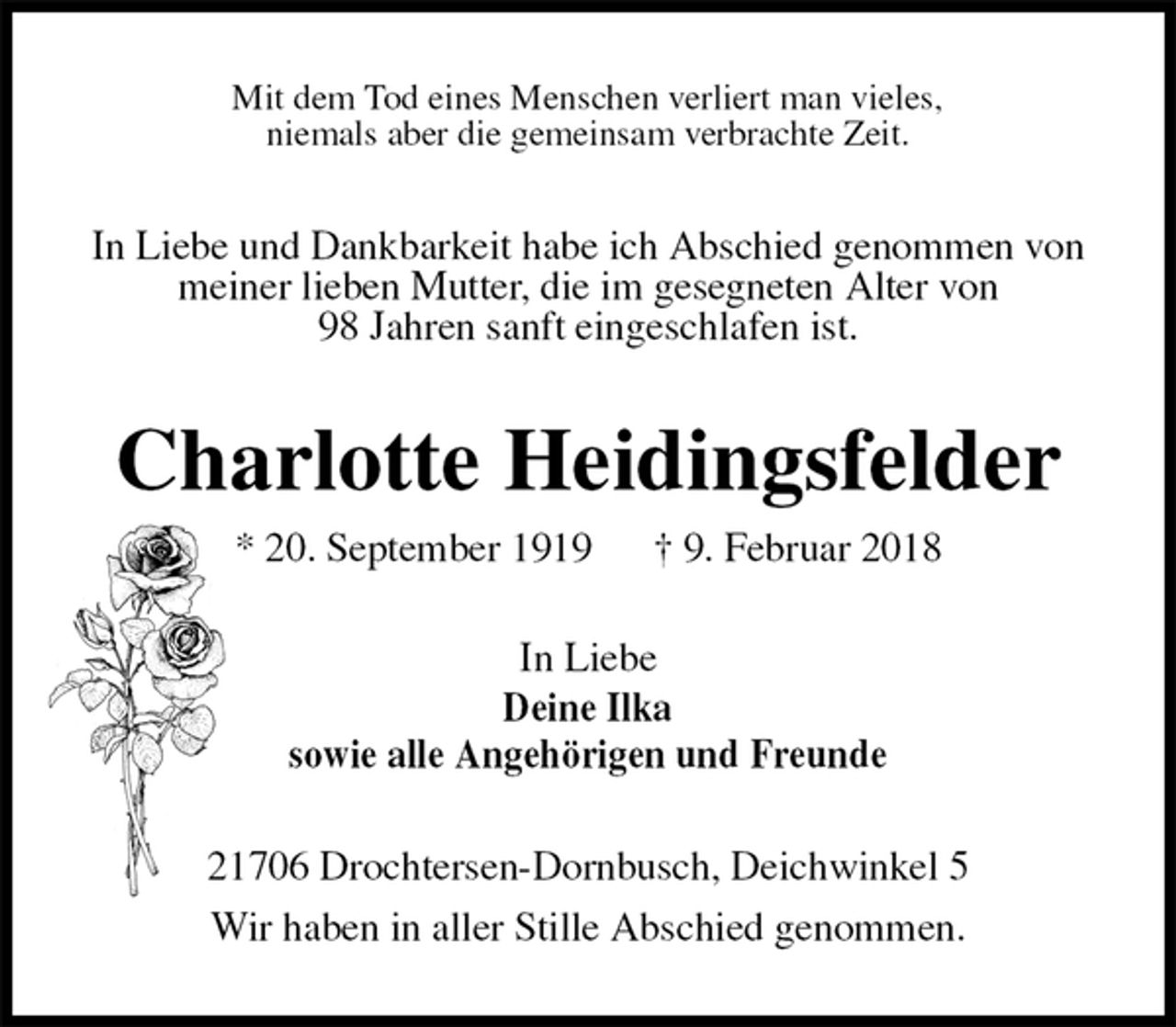 <p>Mit dem Tod eines Menschen verliert man vieles,<br />niemals aber die gemeinsam verbrachte Zeit.<br />In Liebe und Dankbarkeit habe ich Abschied genommen von<br />meiner lieben Mutter, die im gesegneten Alter von<br />98 Jahren sanft eingeschlafen ist.<br />Charlotte Heidingsfelder<br />* 20. September 1919 † 9. Februar 2018<br />In Liebe<br />Deine Ilka<br />sowie alle Angehörigen und Freunde<br />21706 Drochtersen-Dornbusch, Deichwinkel 5<br />Wir haben in aller Stille Abschied genommen.</p>