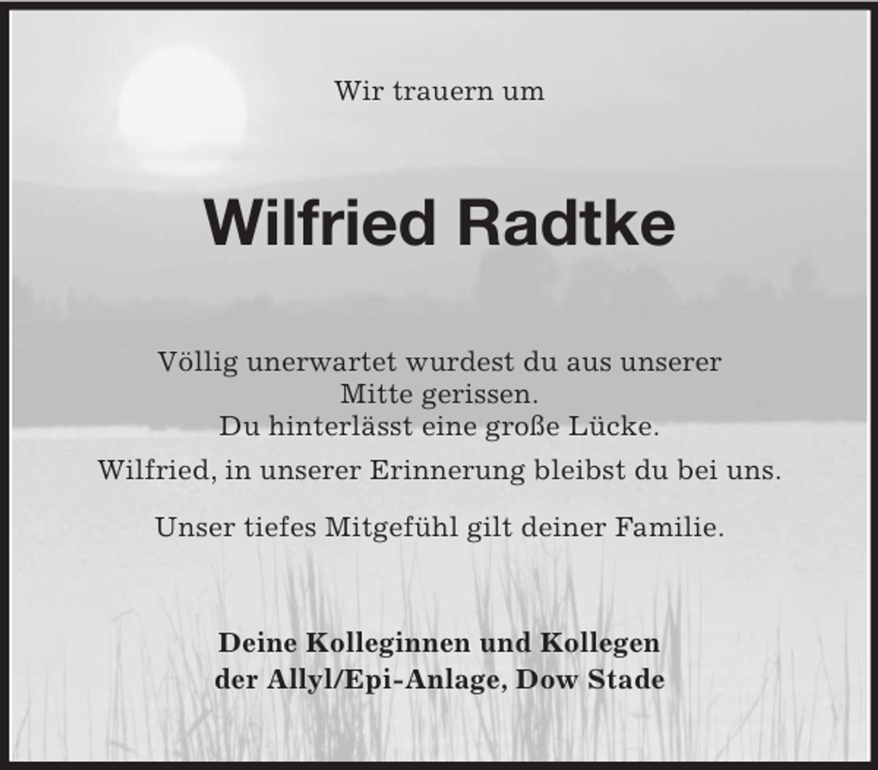 <p>Wir trauern um</p><p>Wilfried Radtke<br />Völlig unerwartet wurdest du aus unserer<br />Mitte gerissen.<br />Du hinterlässt eine große Lücke.<br />Wilfried, in unserer Erinnerung bleibst du bei uns.<br />Unser tiefes Mitgefühl gilt deiner Familie.</p><p>Deine Kolleginnen und Kollegen<br />der Allyl/Epi-Anlage, Dow Stade</p>
