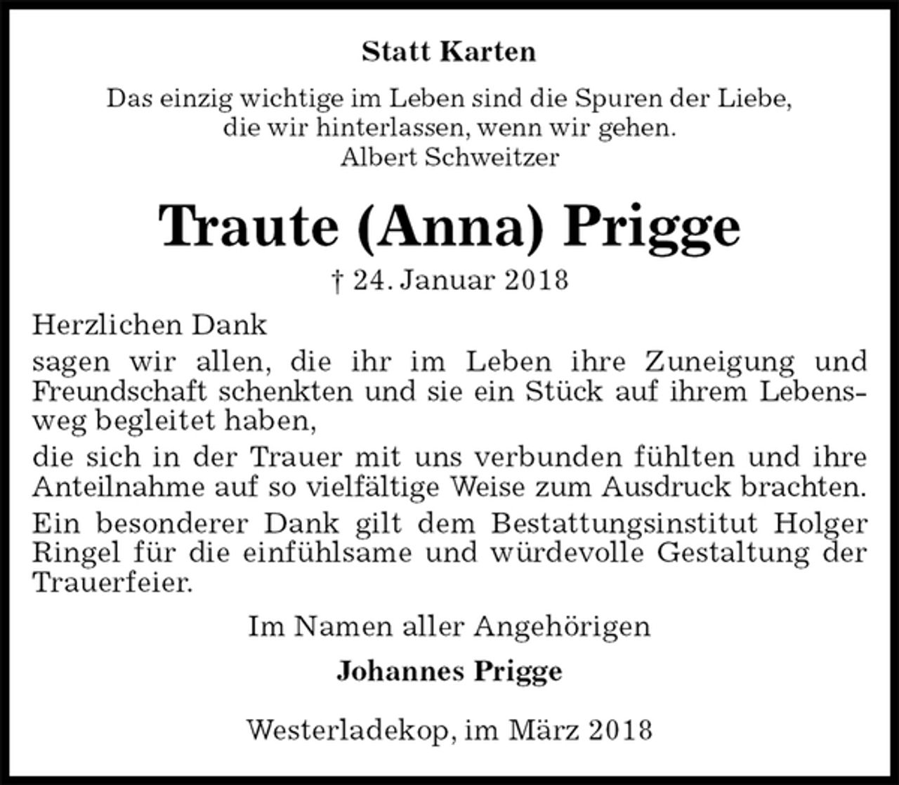 <p>Statt Karten<br />Das einzig wichtige im Leben sind die Spuren der Liebe,<br />die wir hinterlassen, wenn wir gehen.<br />Albert Schweitzer<br />Traute (Anna) Prigge<br />† 24. Januar 2018<br />Herzlichen Dank<br />sagen wir allen, die ihr im Leben ihre Zuneigung und Freundschaft schenkten und sie ein Stück auf ihrem Lebens-<br />weg begleitet haben,<br />die sich in der Trauer mit uns verbunden fühlten und ihre Anteilnahme auf so vielfältige Weise zum Ausdruck brachten.<br />Ein besonderer Dank gilt dem Bestattungsinstitut Holger Ringel für die einfühlsame und würdevolle Gestaltung der Trauerfeier.<br />Im Namen aller Angehörigen<br />Johannes Prigge<br />Westerladekop, im März 2018</p>