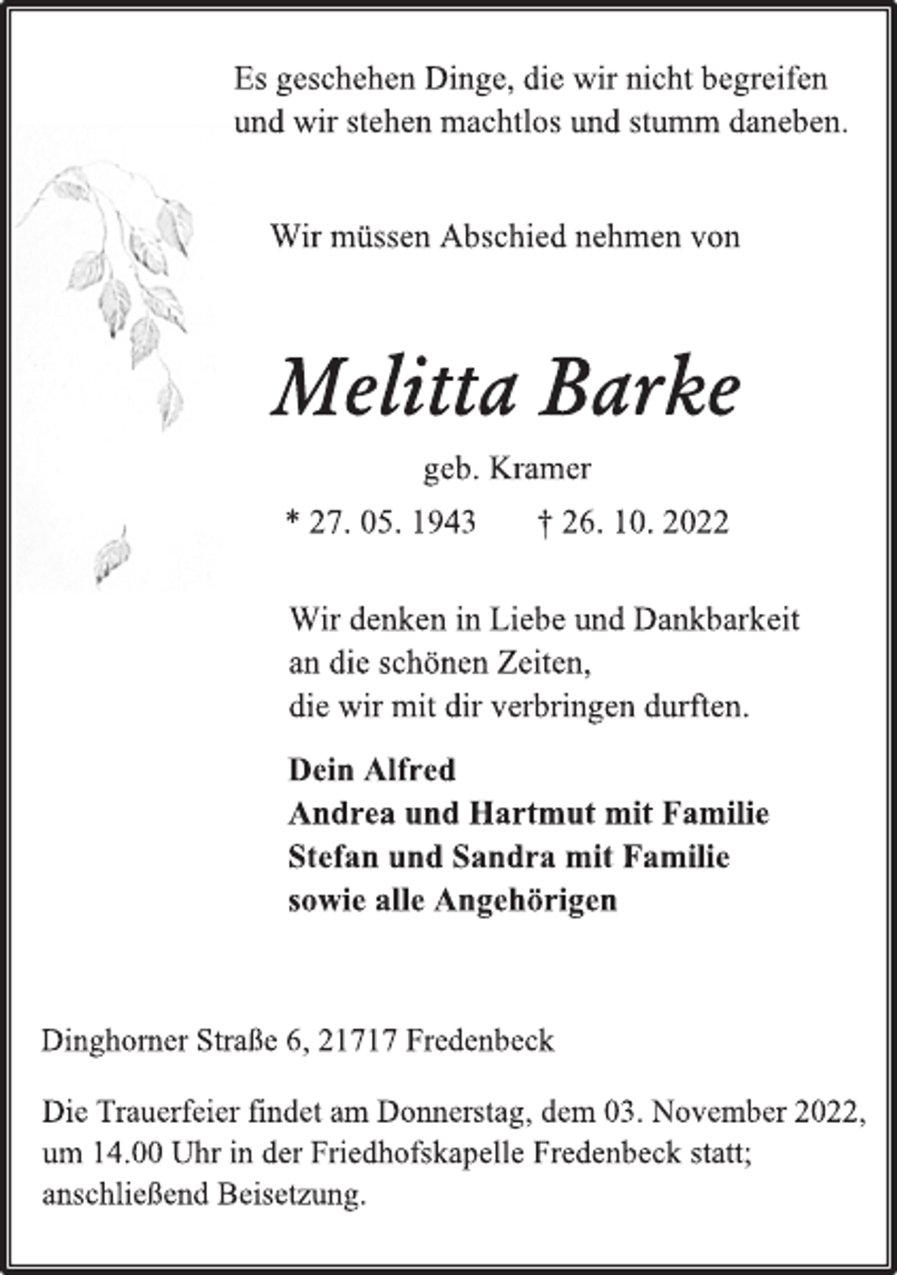 <p>Es geschehen Dinge, die wir nicht begreifen<br />und wir stehen machtlos und stumm daneben.<br />Wir müssen Abschied nehmen von<br />Melitta Barke<br />geb. Kramer<br />* 27. 05. 1943 † 26. 10. 2022<br />Wir denken in Liebe und Dankbarkeit<br />an die schönen Zeiten,<br />die wir mit dir verbringen durften.<br />Dein Alfred<br />Andrea und Hartmut mit Familie<br />Stefan und Sandra mit Familie<br />sowie alle Angehörigen<br />Dinghorner Straße 6, 21717 Fredenbeck<br />Die Trauerfeier findet am Donnerstag, dem 03. November 2022,<br />um 14.00 Uhr in der Friedhofskapelle Fredenbeck statt;<br />anschließend Beisetzung.</p>
