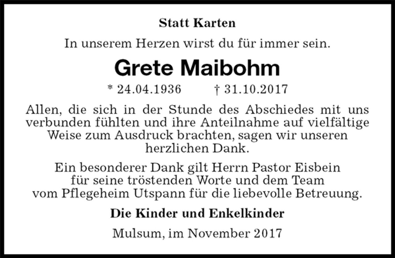 <p>Statt Karten<br />In unserem Herzen wirst du für immer sein.<br />Grete Maibohm<br />* 24.04.1936 † 31.10.2017<br />Allen, die sich in der Stunde des Abschiedes mit uns verbunden fühlten und ihre Anteilnahme auf vielfältige Weise zum Ausdruck brachten, sagen wir unseren<br />herzlichen Dank.<br />Ein besonderer Dank gilt Herrn Pastor Eisbein<br />für seine tröstenden Worte und dem Team<br />vom Pflegeheim Utspann für die liebevolle Betreuung.<br />Die Kinder und Enkelkinder<br />Mulsum, im November 2017</p>