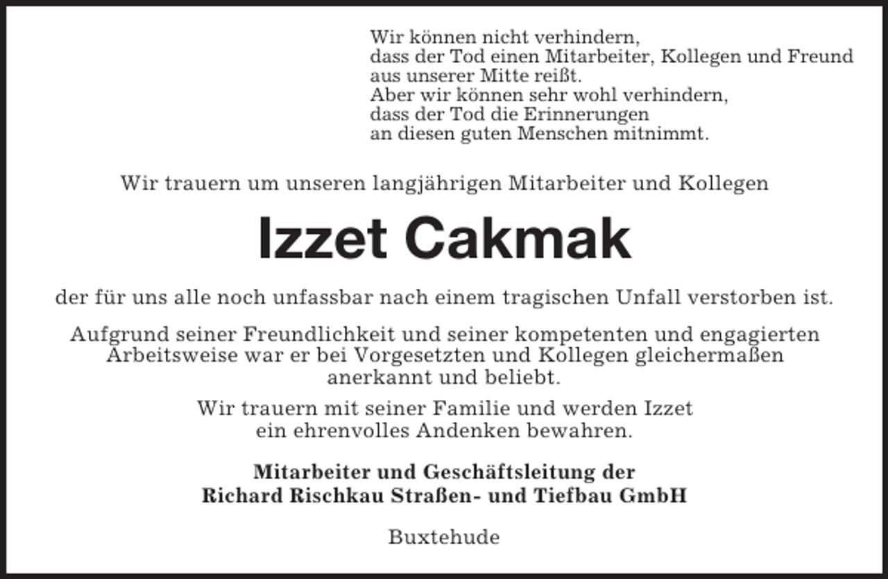 <p>Wir können nicht verhindern,<br />dass der Tod einen Mitarbeiter, Kollegen und Freund<br />aus unserer Mitte reißt.<br />Aber wir können sehr wohl verhindern,<br />dass der Tod die Erinnerungen<br />an diesen guten Menschen mitnimmt.</p><p>Wir trauern um unseren langjährigen Mitarbeiter und Kollegen</p><p>Izzet Cakmak<br />der für uns alle noch unfassbar nach einem tragischen Unfall verstorben ist.<br />Aufgrund seiner Freundlichkeit und seiner kompetenten und engagierten<br />Arbeitsweise war er bei Vorgesetzten und Kollegen gleichermaßen<br />anerkannt und beliebt.<br />Wir trauern mit seiner Familie und werden Izzet<br />ein ehrenvolles Andenken bewahren.<br />Mitarbeiter und Geschäftsleitung der<br />Richard Rischkau Straßen- und Tiefbau GmbH<br />Buxtehude</p>
