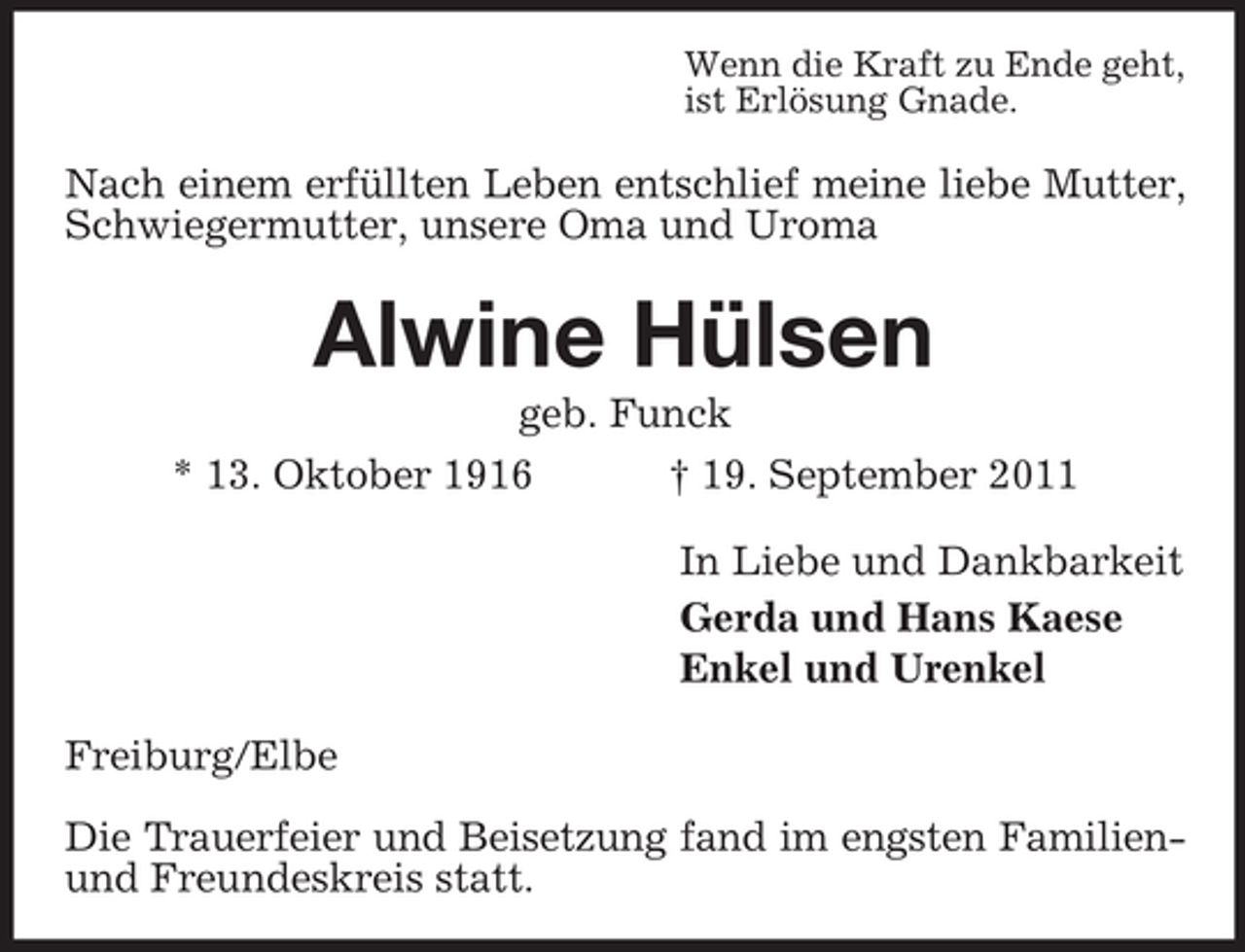 <p>Wenn die Kraft zu Ende geht,<br />ist Erlösung Gnade.</p>
<p>Nach einem erfüllten Leben entschlief meine liebe Mutter,<br />Schwiegermutter, unsere Oma und Uroma</p>
<p>Alwine Hülsen<br />geb. Funck<br />* 13. Oktober 1916<br />† 19. September 2011<br />In Liebe und Dankbarkeit<br />Gerda und Hans Kaese<br />Enkel und Urenkel<br />Freiburg/Elbe<br />Die Trauerfeier und Beisetzung fand im engsten Familienund Freundeskreis statt.</p>