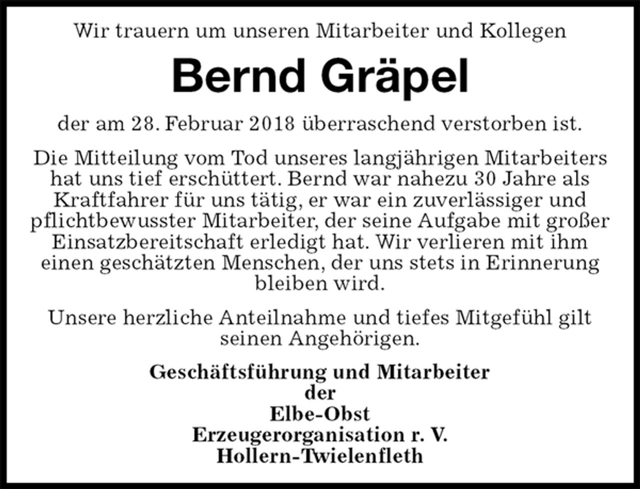 <p>Wir trauern um unseren Mitarbeiter und Kollegen<br />Bernd Gräpel<br />der am 28. Februar 2018 überraschend verstorben ist.<br />Die Mitteilung vom Tod unseres langjährigen Mitarbeiters hat uns tief erschüttert. Bernd war nahezu 30 Jahre als Kraftfahrer für uns tätig, er war ein zuverlässiger und pflichtbewusster Mitarbeiter, der seine Aufgabe mit großer Einsatzbereitschaft erledigt hat. Wir verlieren mit ihm<br />einen geschätzten Menschen, der uns stets in Erinnerung bleiben wird.<br />Unsere herzliche Anteilnahme und tiefes Mitgefühl gilt seinen Angehörigen.<br />Geschäftsführung und Mitarbeiter<br />der<br />Elbe-Obst<br />Erzeugerorganisation r. V.<br />Hollern-Twielenfleth</p>
