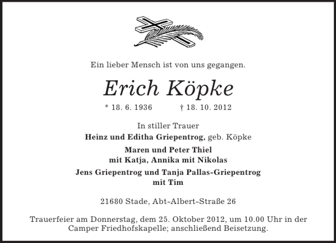 <p>Ein lieber Mensch ist von uns gegangen.</p><p>Erich Köpke<br />* 18. 6. 1936</p><p>† 18. 10. 2012</p><p>In stiller Trauer<br />Heinz und Editha Griepentrog, geb. Köpke<br />Maren und Peter Thiel<br />mit Katja, Annika mit Nikolas<br />Jens Griepentrog und Tanja Pallas-Griepentrog<br />mit Tim<br />21680 Stade, Abt-Albert-Straße 26<br />Trauerfeier am Donnerstag, dem 25. Oktober 2012, um 10.00 Uhr in der<br />Camper Friedhofskapelle; anschließend Beisetzung.</p>