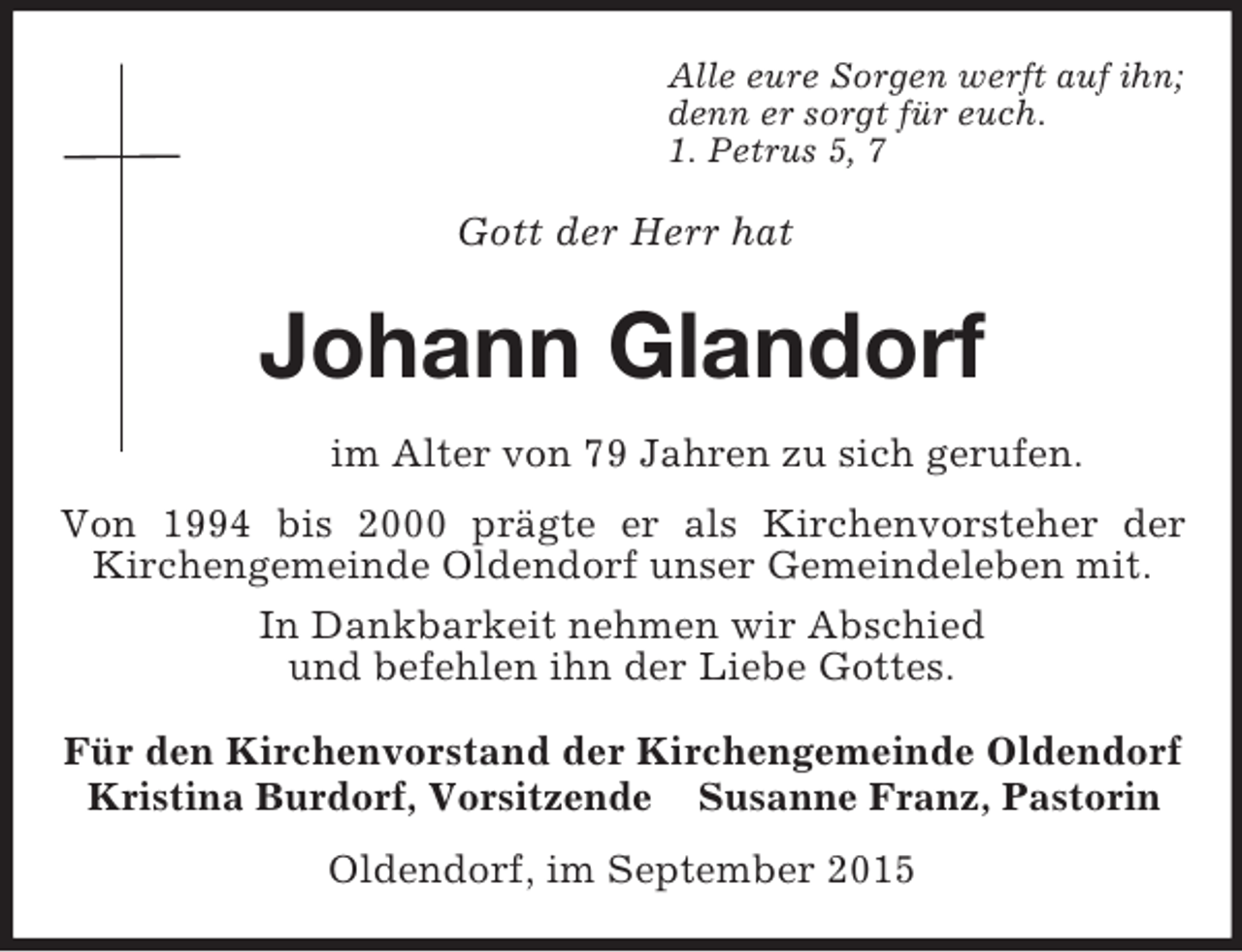 <p>Alle eure Sorgen werft auf ihn;<br />denn er sorgt für euch.<br />1. Petrus 5, 7</p><p>Gott der Herr hat<br />Johann Glandorf<br />im Alter von 79 Jahren zu sich gerufen.<br />Von 1994 bis 2000 prägte er als Kirchenvorsteher der<br />Kirchengemeinde Oldendorf unser Gemeindeleben mit.<br />In Dankbarkeit nehmen wir Abschied<br />und befehlen ihn der Liebe Gottes.<br />Für den Kirchenvorstand der Kirchengemeinde Oldendorf<br />Kristina Burdorf, Vorsitzende Susanne Franz, Pastorin<br />Oldendorf, im September 2015</p>