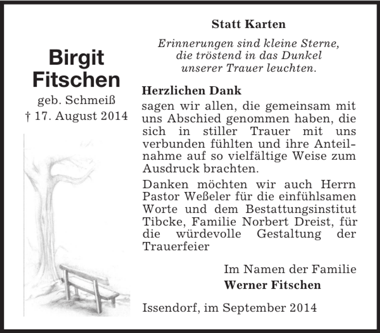 <p>Birgit<br />Fitschen<br />geb. Schmeiß<br />† 17. August 2014<br />Statt Karten<br />Erinnerungen sind kleine Sterne,<br />die tröstend in das Dunkel<br />unserer Trauer leuchten.<br />Herzlichen Dank<br />sagen wir allen, die gemeinsam mit uns Abschied genommen haben, die sich in stiller Trauer mit uns<br />verbunden fühlten und ihre Anteilnahme auf so vielfältige Weise zum Ausdruck brachten.<br />Danken möchten wir auch Herrn Pastor Weßeler für die einfühlsamen Worte und dem Bestattungsinstitut Tibcke, Familie Norbert Dreist, für die würdevolle Gestaltung der Trauerfeier<br />Im Namen der Familie<br />Werner Fitschen<br />Issendorf, im September 2014</p>