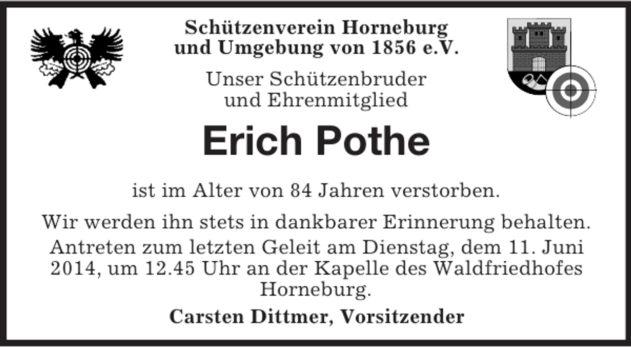 <p>Schützenverein Horneburg<br />und Umgebung von 1856 e.V.<br />Unser Schützenbruder<br />und Ehrenmitglied<br />Erich Pothe<br />ist im Alter von 84 Jahren verstorben.<br />Wir werden ihn stets in dankbarer Erinnerung behalten.<br />Antreten zum letzten Geleit am Dienstag, dem 11. Juni 2014, um 12.45 Uhr an der Kapelle des Waldfriedhofes Horneburg.<br />Carsten Dittmer, Vorsitzender</p>