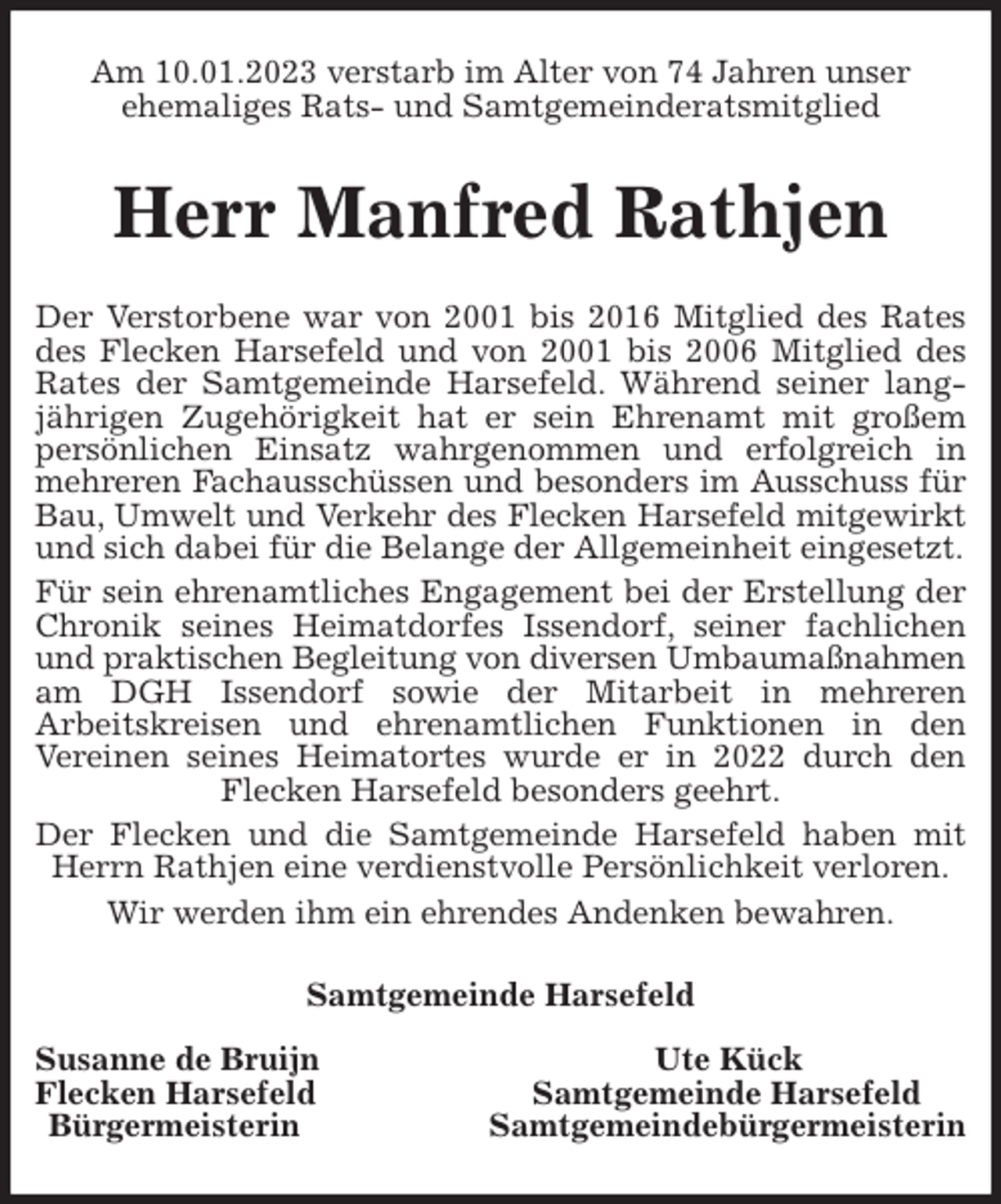 <p>Am 10.01.2023 verstarb im Alter von 74 Jahren unser<br />ehemaliges Rats- und Samtgemeinderatsmitglied<br />Herr Manfred Rathjen<br />Der Verstorbene war von 2001 bis 2016 Mitglied des Rates des Flecken Harsefeld und von 2001 bis 2006 Mitglied des Rates der Samtgemeinde Harsefeld. Während seiner langjährigen Zugehörigkeit hat er sein Ehrenamt mit großem persönlichen Einsatz wahrgenommen und erfolgreich in mehreren Fachausschüssen und besonders im Ausschuss für Bau, Umwelt und Verkehr des Flecken Harsefeld mitgewirkt<br />und sich dabei für die Belange der Allgemeinheit eingesetzt.<br />Für sein ehrenamtliches Engagement bei der Erstellung der Chronik seines Heimatdorfes Issendorf, seiner fachlichen und praktischen Begleitung von diversen Umbaumaßnahmen<br />am DGH Issendorf sowie der Mitarbeit in mehreren<br />Arbeitskreisen und ehrenamtlichen Funktionen in den<br />Vereinen seines Heimatortes wurde er in 2022 durch den Flecken Harsefeld besonders geehrt.<br />Der Flecken und die Samtgemeinde Harsefeld haben mit Herrn Rathjen eine verdienstvolle Persönlichkeit verloren.<br />Wir werden ihm ein ehrendes Andenken bewahren.<br />Samtgemeinde Harsefeld</p><p>Susanne de Bruijn Ute Kück<br />Flecken Harsefeld Samtgemeinde Harsefeld<br />Bürgermeisterin Samtgemeindebürgermeisterin</p>