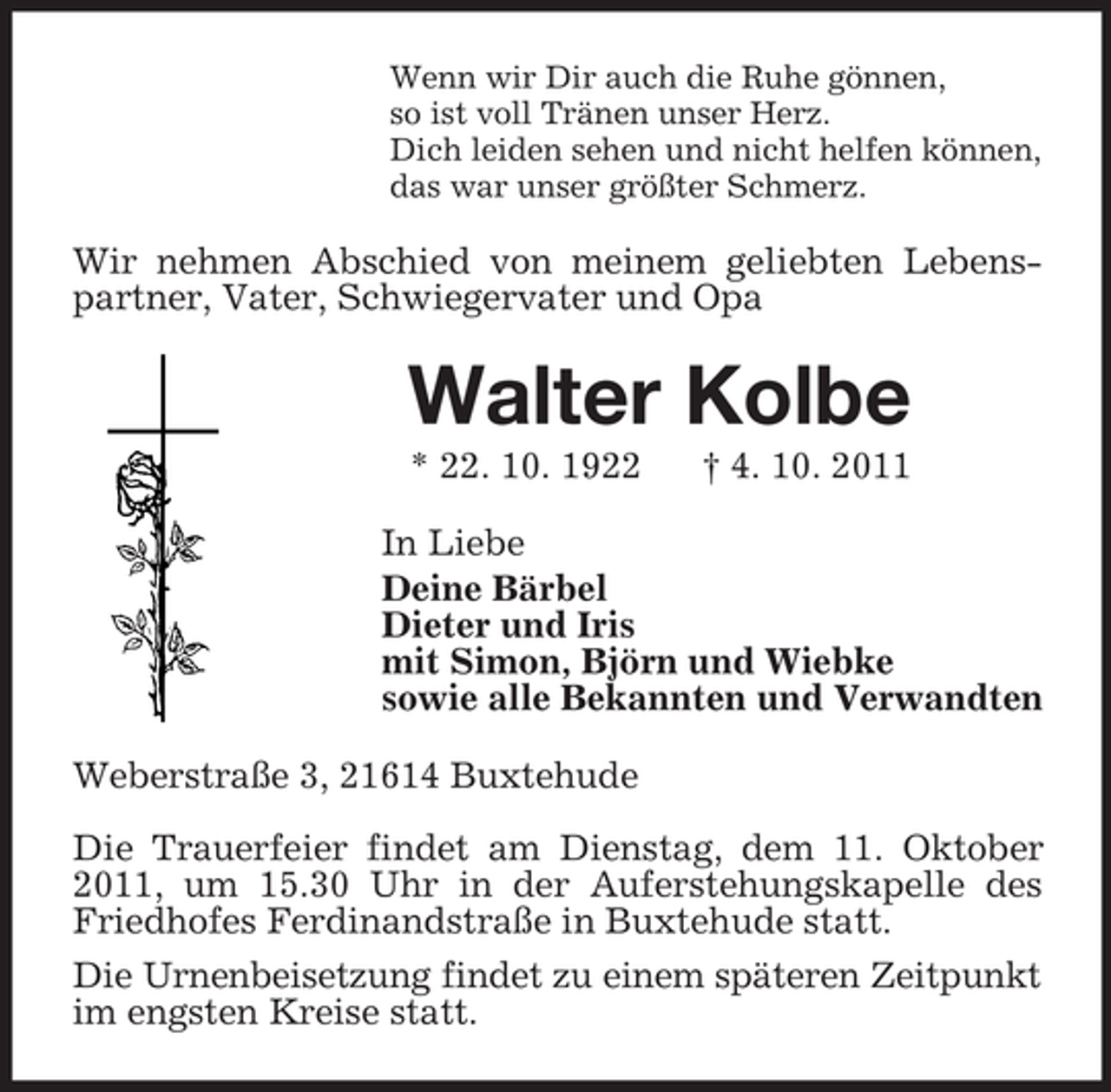 <p>Wenn wir Dir auch die Ruhe gönnen,<br />so ist voll Tränen unser Herz.<br />Dich leiden sehen und nicht helfen können,<br />das war unser größter Schmerz.</p><p>Wir nehmen Abschied von meinem geliebten Lebenspartner, Vater, Schwiegervater und Opa</p><p>Walter Kolbe<br />* 22. 10. 1922</p><p>† 4. 10. 2011</p><p>In Liebe<br />Deine Bärbel<br />Dieter und Iris<br />mit Simon, Björn und Wiebke<br />sowie alle Bekannten und Verwandten<br />Weberstraße 3, 21614 Buxtehude<br />Die Trauerfeier findet am Dienstag, dem 11. Oktober<br />2011, um 15.30 Uhr in der Auferstehungskapelle des<br />Friedhofes Ferdinandstraße in Buxtehude statt.<br />Die Urnenbeisetzung findet zu einem späteren Zeitpunkt<br />im engsten Kreise statt.</p>