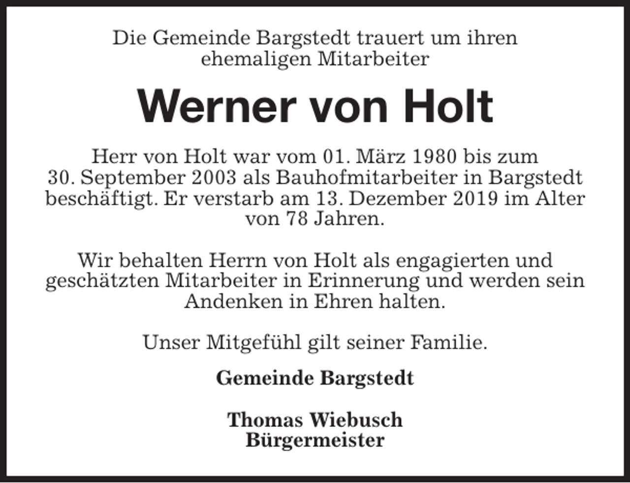 <p>Die Gemeinde Bargstedt trauert um ihren<br />ehemaligen Mitarbeiter<br />Werner von Holt<br />Herr von Holt war vom 01. März 1980 bis zum<br />30. September 2003 als Bauhofmitarbeiter in Bargstedt beschäftigt. Er verstarb am 13. Dezember 2019 im Alter von 78 Jahren.</p>
<p>Wir behalten Herrn von Holt als engagierten und<br />geschätzten Mitarbeiter in Erinnerung und werden sein Andenken in Ehren halten.</p>
<p>Unser Mitgefühl gilt seiner Familie.<br />Gemeinde Bargstedt</p>
<p>Thomas Wiebusch<br />Bürgermeister</p>