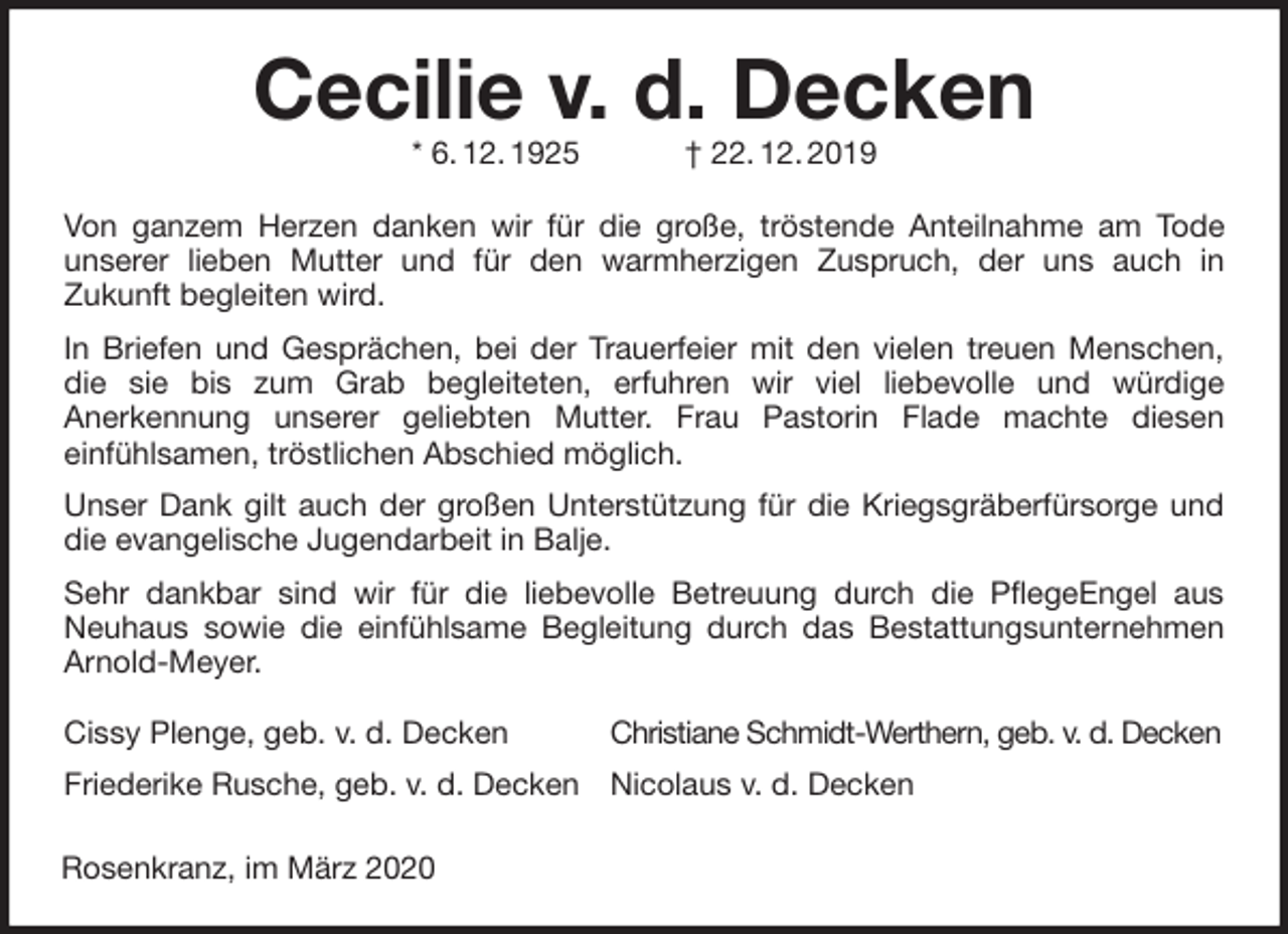 <p>Christiane Schmidt-Werthern, geb. v. d. Decken<br />Nicolaus v. d. Decken<br />Cissy Plenge, geb. v. d. Decken<br />Friederike Rusche, geb. v. d. Decken<br />Cecilie v. d. Decken<br />* 6. 12. 1925 † 22. 12. 2019</p>
<p>Von ganzem Herzen danken wir für die große, tröstende Anteilnahme am Tode<br />unserer lieben Mutter und für den warmherzigen Zuspruch, der uns auch in<br />Zukunft begleiten wird.<br />In Briefen und Gesprächen, bei der Trauerfeier mit den vielen treuen Menschen, die sie bis zum Grab begleiteten, erfuhren wir viel liebevolle und würdige<br />Anerkennung unserer geliebten Mutter. Frau Pastorin Flade machte diesen<br />einfühlsamen, tröstlichen Abschied möglich.<br />Unser Dank gilt auch der großen Unterstützung für die Kriegsgräberfürsorge und die evangelische Jugendarbeit in Balje.<br />Sehr dankbar sind wir für die liebevolle Betreuung durch die PflegeEngel aus<br />Neuhaus sowie die einfühlsame Begleitung durch das Bestattungsunternehmen Arnold-Meyer.<br />Rosenkranz, im März 2020</p>