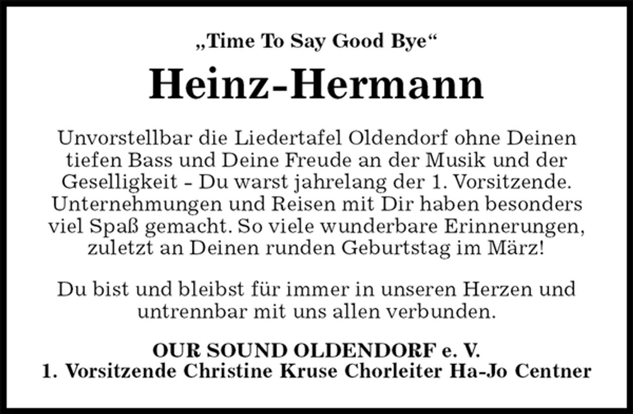 <p>„Time To Say Good Bye“<br />Heinz-Hermann<br />Unvorstellbar die Liedertafel Oldendorf ohne Deinen<br />tiefen Bass und Deine Freude an der Musik und der<br />Geselligkeit - Du warst jahrelang der 1. Vorsitzende.<br />Unternehmungen und Reisen mit Dir haben besonders<br />viel Spaß gemacht. So viele wunderbare Erinnerungen,<br />zuletzt an Deinen runden Geburtstag im März!</p><p>Du bist und bleibst für immer in unseren Herzen und<br />untrennbar mit uns allen verbunden.<br />OUR SOUND OLDENDORF e. V.<br />1. Vorsitzende Christine Kruse Chorleiter Ha-Jo Centner</p>