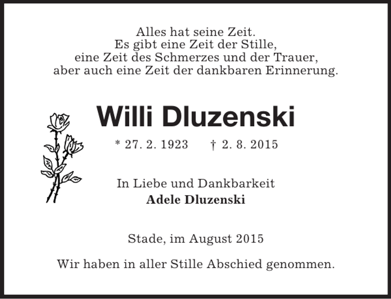 <p>Alles hat seine Zeit.<br />Es gibt eine Zeit der Stille,<br />eine Zeit des Schmerzes und der Trauer,<br />aber auch eine Zeit der dankbaren Erinnerung.<br />Willi Dluzenski<br />* 27. 2. 1923 † 2. 8. 2015<br />In Liebe und Dankbarkeit<br />Adele Dluzenski<br />Stade, im August 2015</p><p>Wir haben in aller Stille Abschied genommen.</p>