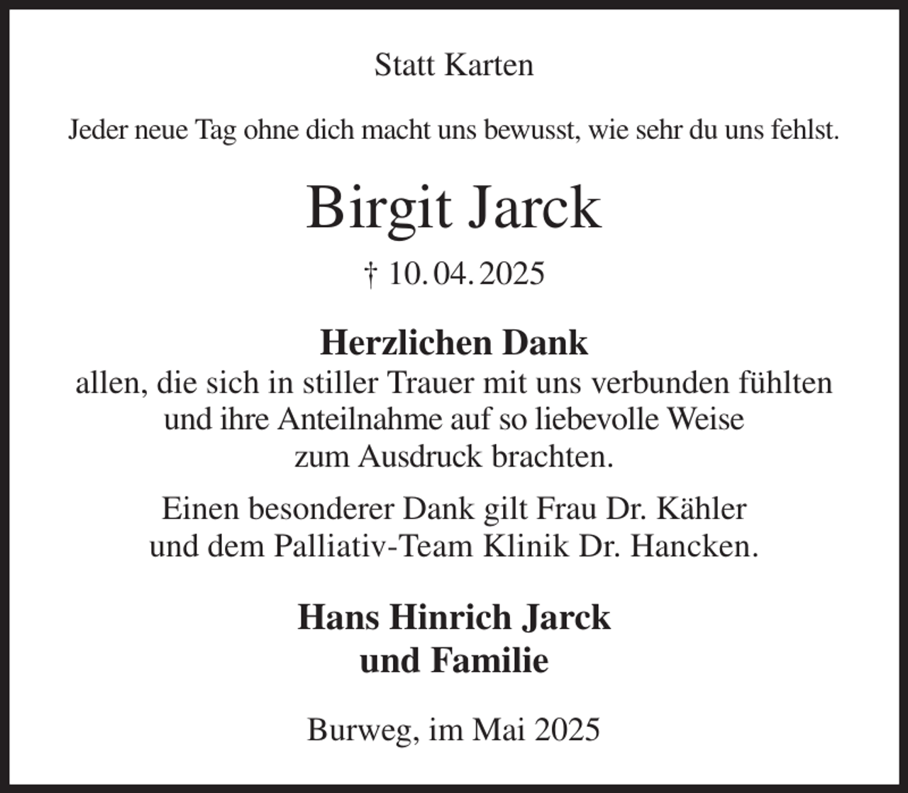 <p>Statt Karten<br />Jeder neue Tag ohne dich macht uns bewusst, wie sehr du uns fehlst.<br />Birgit Jarck<br />† 10. 04. 2025<br />Herzlichen Dank<br />allen, die sich in stiller Trauer mit uns verbunden fühlten und ihre Anteilnahme auf so liebevolle Weise<br />zum Ausdruck brachten.<br />Einen besonderer Dank gilt Frau Dr. Kähler<br />und dem Palliativ-Team Klinik Dr. Hancken.<br />Hans Hinrich Jarck<br />und Familie<br />Burweg, im Mai 2025</p>