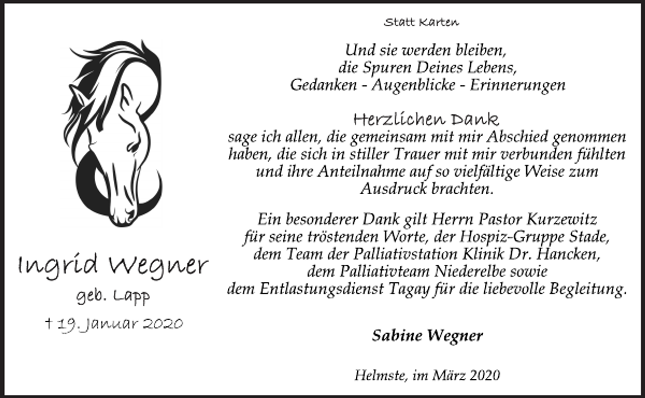 <p>Ingrid Wegner<br />geb. Lapp<br />† 19. Januar 2020<br />Statt Karten<br />Und sie werden bleiben,<br />die Spuren Deines Lebens,<br />Gedanken - Augenblicke - Erinnerungen<br />Herzlichen Dank<br />sage ich allen, die gemeinsam mit mir Abschied genommen<br />haben, die sich in stiller Trauer mit mir verbunden fühlten<br />und ihre Anteilnahme auf so vielfältige Weise zum<br />Ausdruck brachten.<br />Ein besonderer Dank gilt Herrn Pastor Kurzewitz<br />für seine tröstenden Worte, der Hospiz-Gruppe Stade,<br />dem Team der Palliativstation Klinik Dr. Hancken,<br />dem Palliativteam Niederelbe sowie<br />dem Entlastungsdienst Tagay für die liebevolle Begleitung.<br />Sabine Wegner<br />Helmste, im März 2020</p>