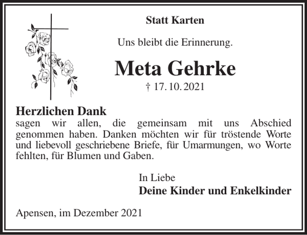<p>Statt Karten<br />Uns bleibt die Erinnerung.<br />Meta Gehrke<br />† 17. 10. 2021<br />Herzlichen Dank<br />sagen wir allen, die gemeinsam mit uns Abschied<br />genommen haben. Danken möchten wir für tröstende Worte und liebevoll geschriebene Briefe, für Umarmungen, wo Worte fehlten, für Blumen und Gaben.<br />In Liebe<br />Deine Kinder und Enkelkinder<br />Apensen, im Dezember 2021</p>