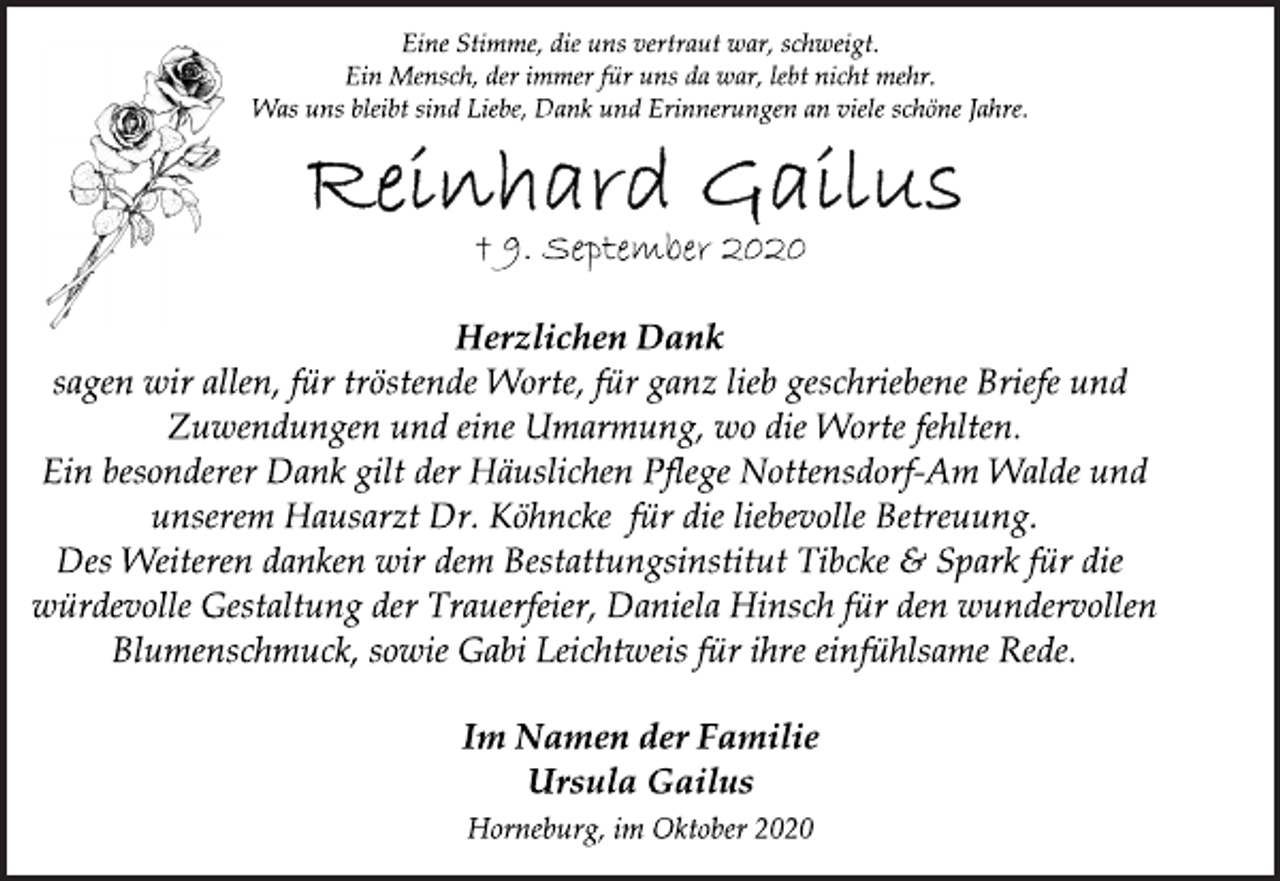 <p>Eine Stimme, die uns vertraut war, schweigt.<br />Ein Mensch, der immer für uns da war, lebt nicht mehr.<br />Was uns bleibt sind Liebe, Dank und Erinnerungen an viele schöne Jahre.<br />Reinhard Gailus<br />† 9. September 2020<br />Herzlichen Dank<br />sagen wir allen, für tröstende Worte, für ganz lieb geschriebene Briefe und<br />Zuwendungen und eine Umarmung, wo die Worte fehlten.<br />Ein besonderer Dank gilt der Häuslichen Pflege Nottensdorf-Am Walde und<br />unserem Hausarzt Dr. Köhncke für die liebevolle Betreuung.<br />Des Weiteren danken wir dem Bestattungsinstitut Tibcke &amp; Spark für die<br />würdevolle Gestaltung der Trauerfeier, Daniela Hinsch für den wundervollen<br />Blumenschmuck, sowie Gabi Leichtweis für ihre einfühlsame Rede.<br />Im Namen der Familie<br />Ursula Gailus<br />Horneburg, im Oktober 2020</p>