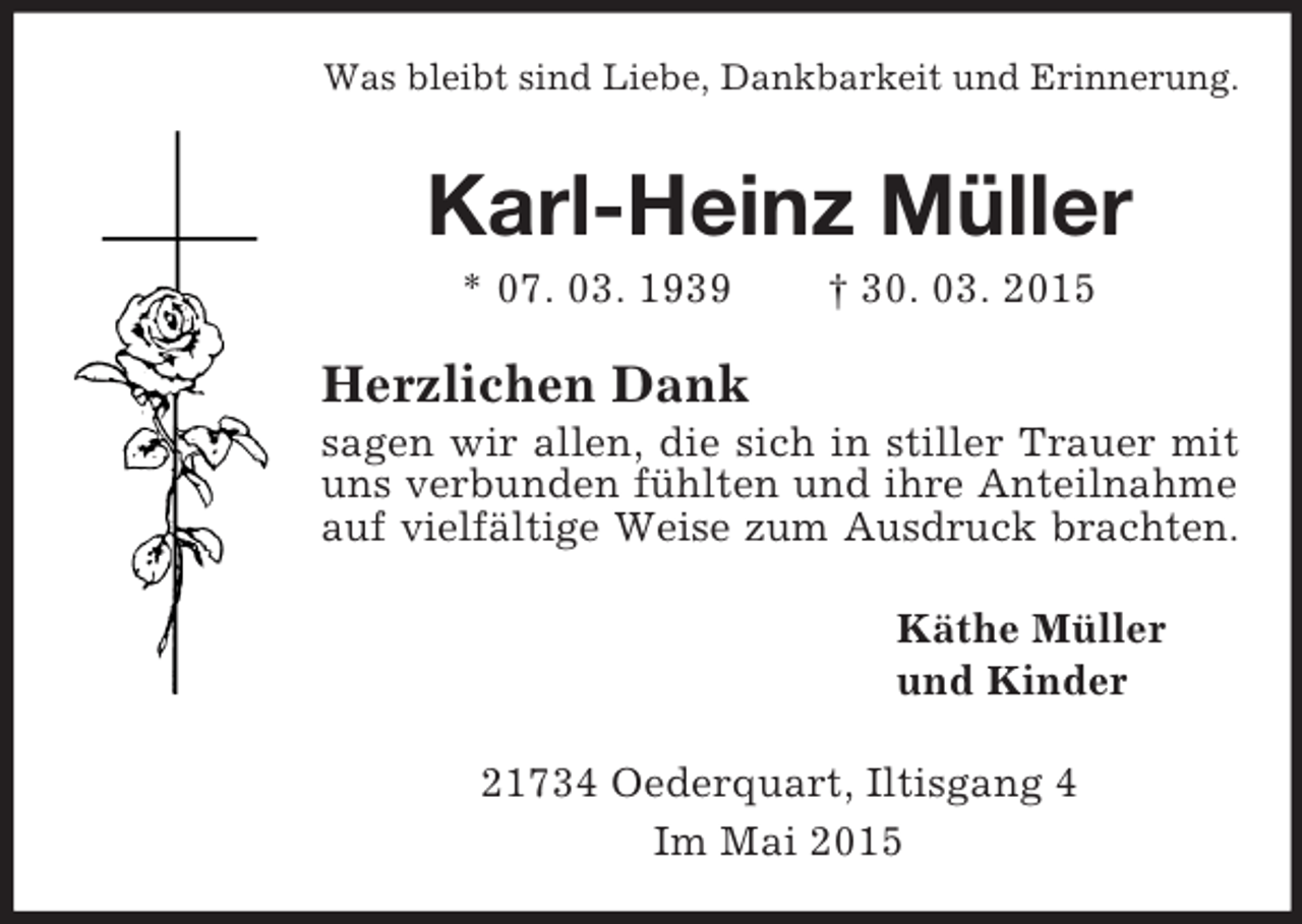 <p>Was bleibt sind Liebe, Dankbarkeit und Erinnerung.<br />Karl-Heinz Müller<br />* 07. 03. 1939 † 30. 03. 2015<br />Herzlichen Dank<br />sagen wir allen, die sich in stiller Trauer mit uns verbunden fühlten und ihre Anteilnahme auf vielfältige Weise zum Ausdruck brachten.<br />Käthe Müller<br />und Kinder<br />21734 Oederquart, Iltisgang 4<br />Im Mai 2015</p>