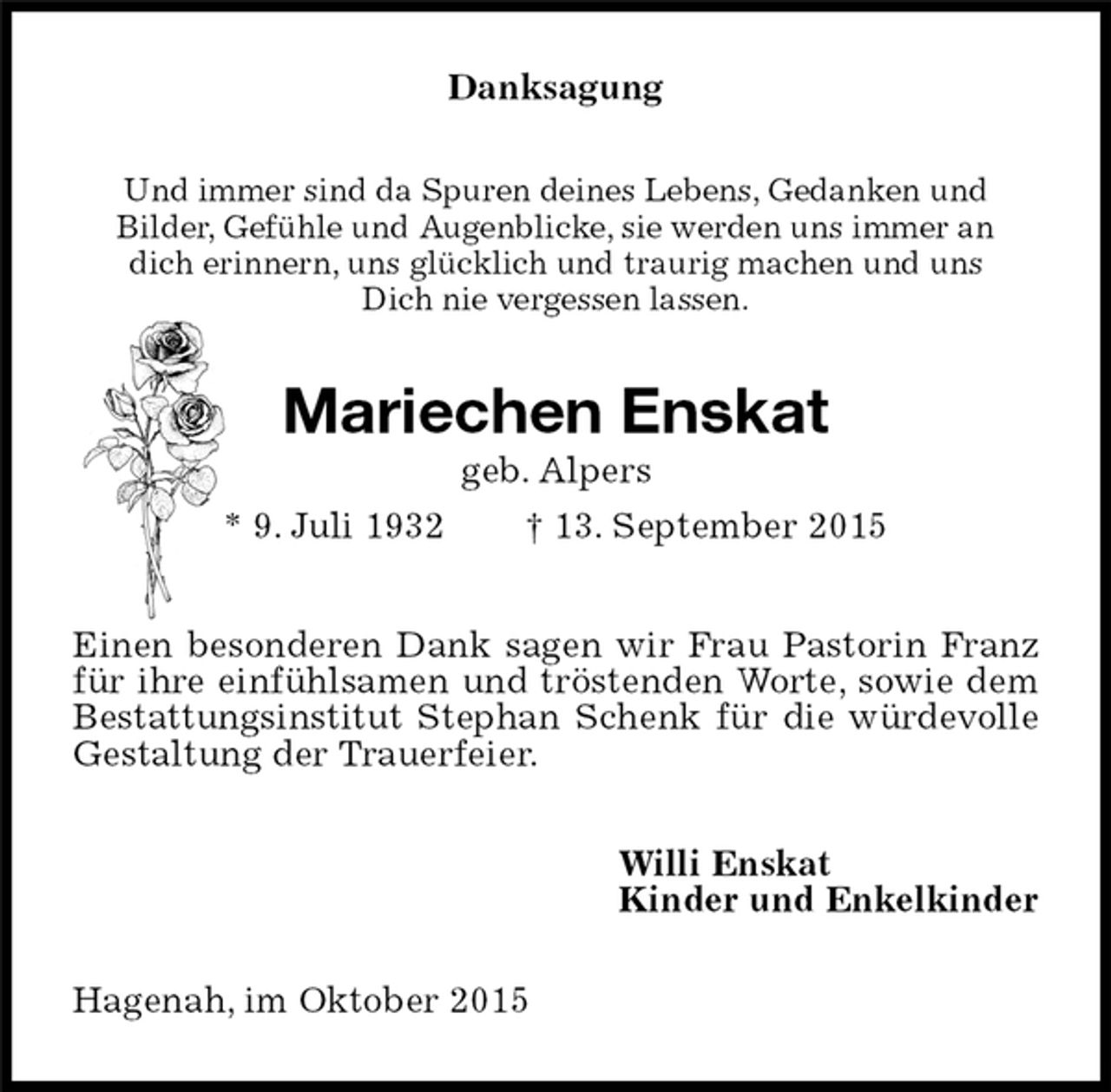<p>Danksagung<br />Und immer sind da Spuren deines Lebens, Gedanken und<br />Bilder, Gefühle und Augenblicke, sie werden uns immer an<br />dich erinnern, uns glücklich und traurig machen und uns<br />Dich nie vergessen lassen.<br />Mariechen Enskat<br />geb. Alpers<br />* 9. Juli 1932 † 13. September 2015<br />Einen besonderen Dank sagen wir Frau Pastorin Franz für ihre einfühlsamen und tröstenden Worte, sowie dem Bestattungsinstitut Stephan Schenk für die würdevolle Gestaltung der Trauerfeier.<br />Willi Enskat<br />Kinder und Enkelkinder<br />Hagenah, im Oktober 2015</p>