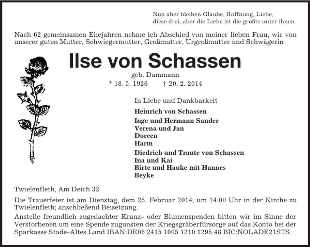 <p>Nun aber bleiben Glaube, Hoffnung, Liebe,<br />diese drei; aber die Liebe ist die größte unter ihnen.<br />Nach 62 gemeinsamen Ehejahren nehme ich Abschied von meiner lieben Frau, wir von unserer guten Mutter, Schwiegermutter, Großmutter, Urgroßmutter und Schwägerin<br />Ilse von Schassen<br />geb. Dammann<br />* 18. 5. 1926 † 20. 2. 2014<br />In Liebe und Dankbarkeit<br />Heinrich von Schassen<br />Inge und Hermann Sander<br />Verena und Jan<br />Doreen<br />Harm<br />Diedrich und Traute von Schassen<br />Ina und Kai<br />Birte und Hauke mit Hannes<br />Beyke<br />Twielenfleth, Am Deich 32<br />Die Trauerfeier ist am Dienstag, dem 25. Februar 2014, um 14.00 Uhr in der Kirche zu Twielenfleth; anschließend Beisetzung.<br />Anstelle freundlich zugedachter Kranz- oder Blumenspenden bitten wir im Sinne der Verstorbenen um eine Spende zugunsten der Kriegsgräberfürsorge auf das Konto bei der Sparkasse Stade-Altes Land IBAN:DE06 2415 1005 1210 1295 48 BIC:NOLADE21STS.</p>