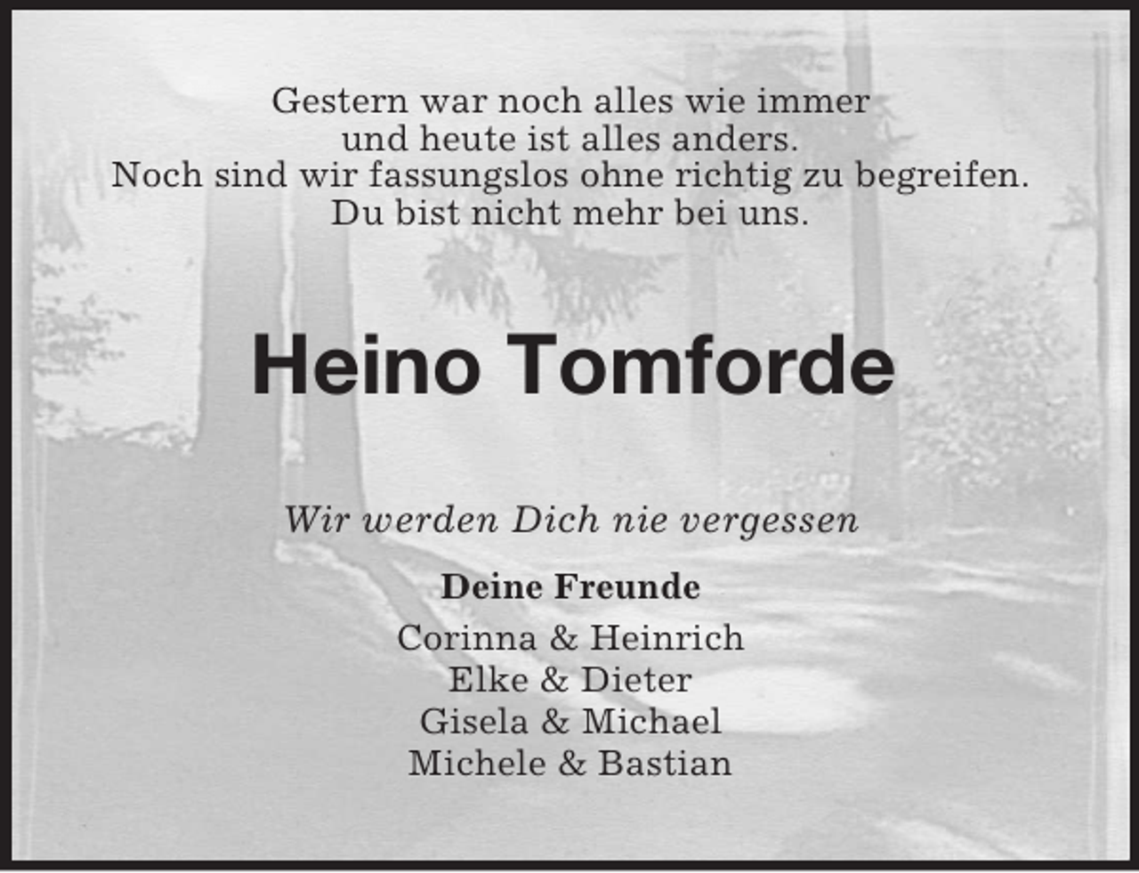 <p>Gestern war noch alles wie immer<br />und heute ist alles anders.<br />Noch sind wir fassungslos ohne richtig zu begreifen.<br />Du bist nicht mehr bei uns.<br />Heino Tomforde<br />Wir werden Dich nie vergessen<br />Deine Freunde<br />Corinna</p>