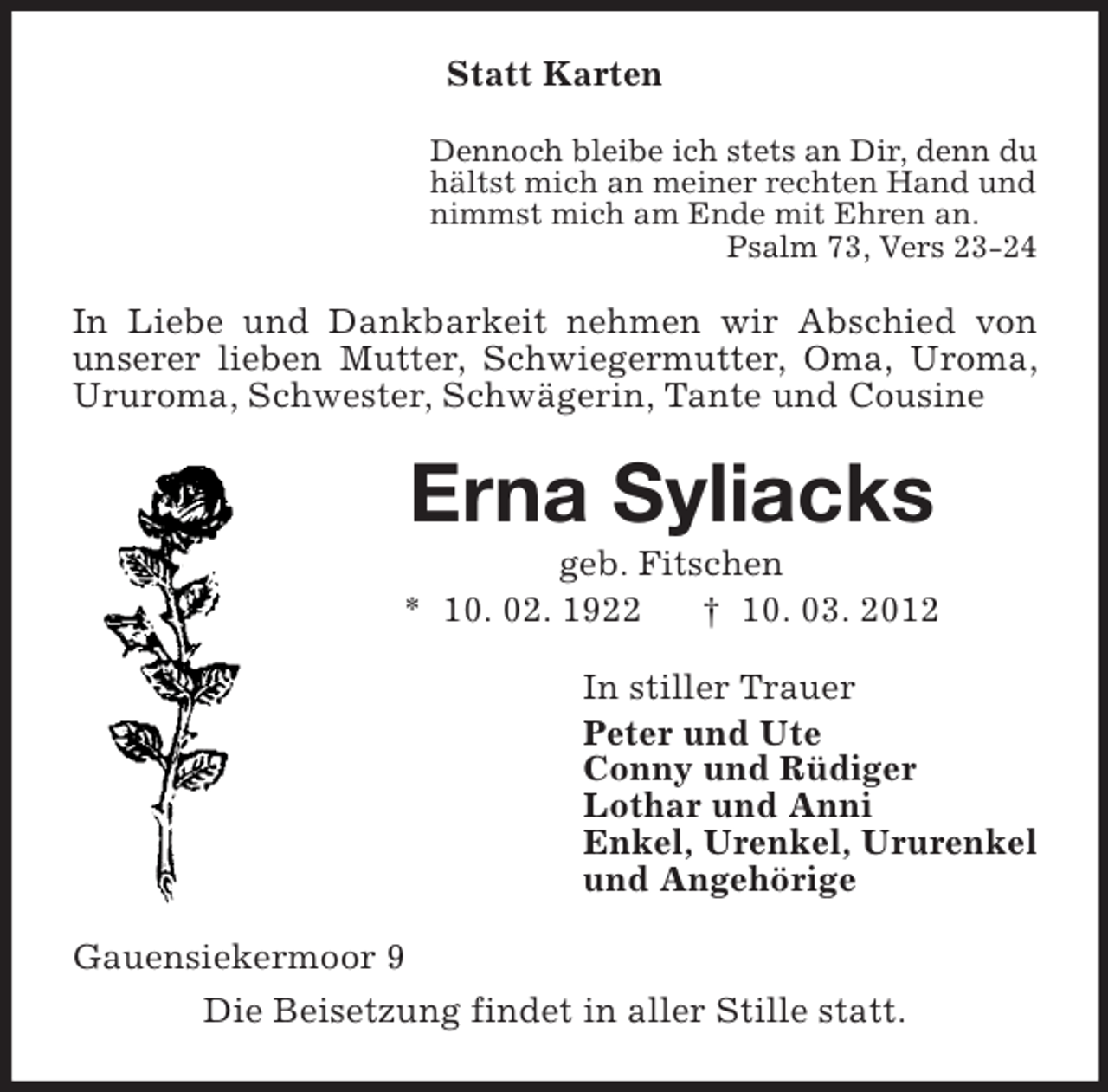 <p>Statt Karten<br />Dennoch bleibe ich stets an Dir, denn du<br />hältst mich an meiner rechten Hand und<br />nimmst mich am Ende mit Ehren an.<br />Psalm 73, Vers 23-24</p><p>In Liebe und Dankbarkeit nehmen wir Abschied von<br />unserer lieben Mutter, Schwiegermutter, Oma, Uroma,<br />Ururoma, Schwester, Schwägerin, Tante und Cousine</p><p>Erna Syliacks<br />geb. Fitschen<br />* 10. 02. 1922<br />† 10. 03. 2012<br />In stiller Trauer<br />Peter und Ute<br />Conny und Rüdiger<br />Lothar und Anni<br />Enkel, Urenkel, Ururenkel<br />und Angehörige<br />Gauensiekermoor 9<br />Die Beisetzung findet in aller Stille statt.</p>