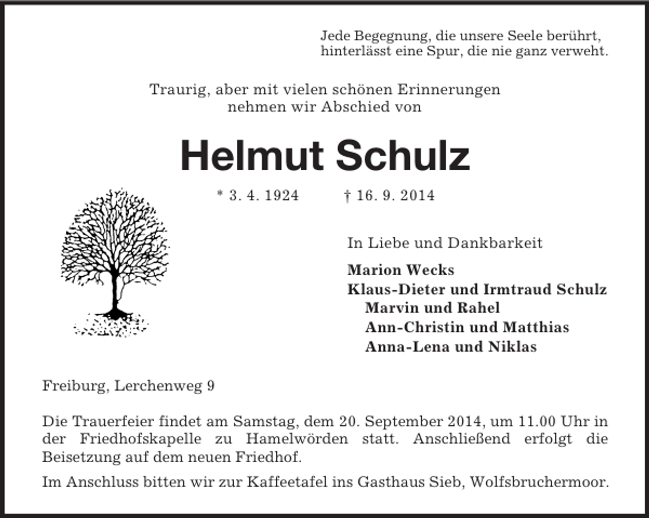 <p>Jede Begegnung, die unsere Seele berührt,<br />hinterlässt eine Spur, die nie ganz verweht.<br />Traurig, aber mit vielen schönen Erinnerungen<br />nehmen wir Abschied von<br />Helmut Schulz<br />* 3. 4. 1924 † 16. 9. 2014<br />In Liebe und Dankbarkeit<br />Marion Wecks<br />Klaus-Dieter und Irmtraud Schulz<br />Marvin und Rahel<br />Ann-Christin und Matthias<br />Anna-Lena und Niklas<br />Freiburg, Lerchenweg 9</p><p>Die Trauerfeier findet am Samstag, dem 20. September 2014, um 11.00 Uhr in der Friedhofskapelle zu Hamelwörden statt. Anschließend erfolgt die<br />Beisetzung auf dem neuen Friedhof.<br />Im Anschluss bitten wir zur Kaffeetafel ins Gasthaus Sieb, Wolfsbruchermoor.</p>